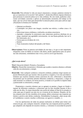Fortalezas personales (2). Propuestas específicas 177
Desarrollo: Para afrontar la vida con mayor entusiasmo y energía, podemos retomar lo
que ya expusimos en la sección 5 del capítulo 7, donde describimos algunas dinámicas
para potenciar la atención plena en la vida cotidiana. De este modo, podremos selec-
cionar actividades concretas a aplicar en determinados momentos del trabajo en las
aulas, que nos sirven tanto para desarrollar la atención plena como para cultivar espe-
cíficamente la fortaleza de Vitalidad:
• Saborear un alimento.
• Contemplar con placer una imagen, escuchar una música, o ambas cosas a la
vez.
• Seleccionar tareas cotidianas y realizarlas con plena consciencia.
• Aprender a despertar la consciencia ante situaciones positivas (disfrutar de un
juego, mantener una agradable conversación, ver una buena película, leer un li-
bro interesante, etc.).
• Versos para no olvidarse de vivir.
• Sonreír.
• Traer al presente el placer del pasado y del futuro.
• …
Observaciones: Poner en práctica actividades de este tipo y, lo que es más importante,
integrarlas como un hábito en nuestra vida diaria, puede capacitarnos para ser perso-
nas más entusiastas, sintiéndonos más vivos y activos con lo que hacemos.
¿Qué escojo ahora?
Nivel: Educación Infantil, Primaria y Secundaria.
Objetivo: Desarrollar mecanismos y fórmulas que ayuden a nuestros alumnos a afrontar
cada día con entusiasmo y energía.
Desarrollo: Ante cualquier conducta o situación cotidiana, podemos elegir nuestra res-
puesta libremente para que nuestra vida sea positiva o negativa. Con esta actividad in-
tentamos que nuestros alumnos tomen conciencia de esto, reflexionen y desarrollen
mecanismos que les permitan afrontar diferentes conductas y situaciones, y elegir en
cada momento su conducta, de forma positiva, evitando en lo posible la impulsividad,
y potenciando su entusiasmo y energía.
Proponemos a nuestros alumnos que se agrupen en parejas y hagan un listado o
registro de diferentes conductas o situaciones que les han sucedido durante el día a
cada uno de ellos. Es mejor desarrollar esta sesión de trabajo al final de la jornada es-
colar, para que el registro sea más rico en vivencias de los alumnos. Después, de for-
ma conjunta entre los dos miembros de la pareja, deben consensuar una respuesta op-
timista y positiva ante dichas conductas, formulándose la pregunta: ¿Qué escojo aho-
ra? (enfadarme o sonreír, insultar o reflexionar, ser agresivo o amable,...).
Con las aportaciones de todas las parejas realizamos un debate para tomar con-
ciencia de que, ante cualquier situación, siempre hay una respuesta positiva posible, y
que adoptarla solo depende de nosotros mismos, y valoramos la necesidad de ponerlo
 