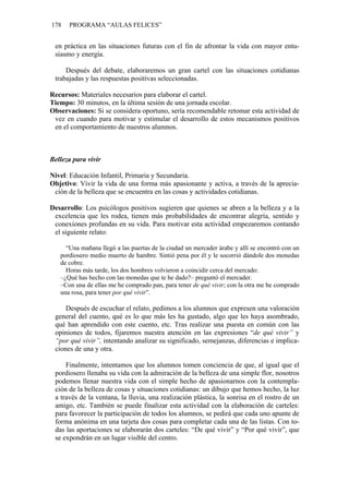 178 PROGRAMA “AULAS FELICES”
en práctica en las situaciones futuras con el fin de afrontar la vida con mayor entu-
siasmo y energía.
Después del debate, elaboraremos un gran cartel con las situaciones cotidianas
trabajadas y las respuestas positivas seleccionadas.
Recursos: Materiales necesarios para elaborar el cartel.
Tiempo: 30 minutos, en la última sesión de una jornada escolar.
Observaciones: Si se considera oportuno, sería recomendable retomar esta actividad de
vez en cuando para motivar y estimular el desarrollo de estos mecanismos positivos
en el comportamiento de nuestros alumnos.
Belleza para vivir
Nivel: Educación Infantil, Primaria y Secundaria.
Objetivo: Vivir la vida de una forma más apasionante y activa, a través de la aprecia-
ción de la belleza que se encuentra en las cosas y actividades cotidianas.
Desarrollo: Los psicólogos positivos sugieren que quienes se abren a la belleza y a la
excelencia que les rodea, tienen más probabilidades de encontrar alegría, sentido y
conexiones profundas en su vida. Para motivar esta actividad empezaremos contando
el siguiente relato:
“Una mañana llegó a las puertas de la ciudad un mercader árabe y allí se encontró con un
pordiosero medio muerto de hambre. Sintió pena por él y le socorrió dándole dos monedas
de cobre.
Horas más tarde, los dos hombres volvieron a coincidir cerca del mercado:
–¿Qué has hecho con las monedas que te he dado?– preguntó el mercader.
–Con una de ellas me he comprado pan, para tener de qué vivir; con la otra me he comprado
una rosa, para tener por qué vivir”.
Después de escuchar el relato, pedimos a los alumnos que expresen una valoración
general del cuento, qué es lo que más les ha gustado, algo que les haya asombrado,
qué han aprendido con este cuento, etc. Tras realizar una puesta en común con las
opiniones de todos, fijaremos nuestra atención en las expresiones “de qué vivir” y
“por qué vivir”, intentando analizar su significado, semejanzas, diferencias e implica-
ciones de una y otra.
Finalmente, intentamos que los alumnos tomen conciencia de que, al igual que el
pordiosero llenaba su vida con la admiración de la belleza de una simple flor, nosotros
podemos llenar nuestra vida con el simple hecho de apasionarnos con la contempla-
ción de la belleza de cosas y situaciones cotidianas: un dibujo que hemos hecho, la luz
a través de la ventana, la lluvia, una realización plástica, la sonrisa en el rostro de un
amigo, etc. También se puede finalizar esta actividad con la elaboración de carteles:
para favorecer la participación de todos los alumnos, se pedirá que cada uno apunte de
forma anónima en una tarjeta dos cosas para completar cada una de las listas. Con to-
das las aportaciones se elaborarán dos carteles: “De qué vivir” y “Por qué vivir”, que
se expondrán en un lugar visible del centro.
 