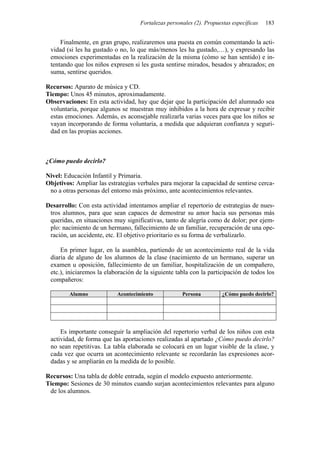 Fortalezas personales (2). Propuestas específicas 183
Finalmente, en gran grupo, realizaremos una puesta en común comentando la acti-
vidad (si les ha gustado o no, lo que más/menos les ha gustado,…), y expresando las
emociones experimentadas en la realización de la misma (cómo se han sentido) e in-
tentando que los niños expresen si les gusta sentirse mirados, besados y abrazados; en
suma, sentirse queridos.
Recursos: Aparato de música y CD.
Tiempo: Unos 45 minutos, aproximadamente.
Observaciones: En esta actividad, hay que dejar que la participación del alumnado sea
voluntaria, porque algunos se muestran muy inhibidos a la hora de expresar y recibir
estas emociones. Además, es aconsejable realizarla varias veces para que los niños se
vayan incorporando de forma voluntaria, a medida que adquieran confianza y seguri-
dad en las propias acciones.
¿Cómo puedo decirlo?
Nivel: Educación Infantil y Primaria.
Objetivos: Ampliar las estrategias verbales para mejorar la capacidad de sentirse cerca-
no a otras personas del entorno más próximo, ante acontecimientos relevantes.
Desarrollo: Con esta actividad intentamos ampliar el repertorio de estrategias de nues-
tros alumnos, para que sean capaces de demostrar su amor hacia sus personas más
queridas, en situaciones muy significativas, tanto de alegría como de dolor; por ejem-
plo: nacimiento de un hermano, fallecimiento de un familiar, recuperación de una ope-
ración, un accidente, etc. El objetivo prioritario es su forma de verbalizarlo.
En primer lugar, en la asamblea, partiendo de un acontecimiento real de la vida
diaria de alguno de los alumnos de la clase (nacimiento de un hermano, superar un
examen u oposición, fallecimiento de un familiar, hospitalización de un compañero,
etc.), iniciaremos la elaboración de la siguiente tabla con la participación de todos los
compañeros:
Alumno Acontecimiento Persona ¿Cómo puedo decirlo?
Es importante conseguir la ampliación del repertorio verbal de los niños con esta
actividad, de forma que las aportaciones realizadas al apartado ¿Cómo puedo decirlo?
no sean repetitivas. La tabla elaborada se colocará en un lugar visible de la clase, y
cada vez que ocurra un acontecimiento relevante se recordarán las expresiones acor-
dadas y se ampliarán en la medida de lo posible.
Recursos: Una tabla de doble entrada, según el modelo expuesto anteriormente.
Tiempo: Sesiones de 30 minutos cuando surjan acontecimientos relevantes para alguno
de los alumnos.
 