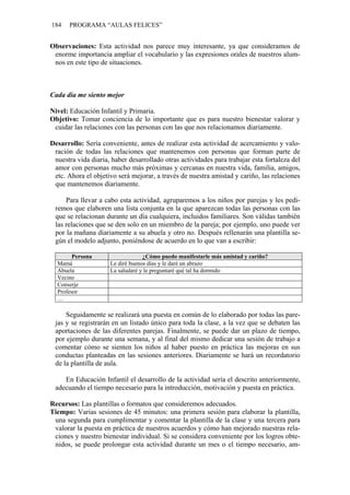 184 PROGRAMA “AULAS FELICES”
Observaciones: Esta actividad nos parece muy interesante, ya que consideramos de
enorme importancia ampliar el vocabulario y las expresiones orales de nuestros alum-
nos en este tipo de situaciones.
Cada día me siento mejor
Nivel: Educación Infantil y Primaria.
Objetivo: Tomar conciencia de lo importante que es para nuestro bienestar valorar y
cuidar las relaciones con las personas con las que nos relacionamos diariamente.
Desarrollo: Sería conveniente, antes de realizar esta actividad de acercamiento y valo-
ración de todas las relaciones que mantenemos con personas que forman parte de
nuestra vida diaria, haber desarrollado otras actividades para trabajar esta fortaleza del
amor con personas mucho más próximas y cercanas en nuestra vida, familia, amigos,
etc. Ahora el objetivo será mejorar, a través de nuestra amistad y cariño, las relaciones
que mantenemos diariamente.
Para llevar a cabo esta actividad, agruparemos a los niños por parejas y les pedi-
remos que elaboren una lista conjunta en la que aparezcan todas las personas con las
que se relacionan durante un día cualquiera, incluidos familiares. Son válidas también
las relaciones que se den solo en un miembro de la pareja; por ejemplo, uno puede ver
por la mañana diariamente a su abuela y otro no. Después rellenarán una plantilla se-
gún el modelo adjunto, poniéndose de acuerdo en lo que van a escribir:
Persona ¿Cómo puedo manifestarle más amistad y cariño?
Mamá Le diré buenos días y le daré un abrazo
Abuela La saludaré y le preguntaré qué tal ha dormido
Vecino
Conserje
Profesor
…
Seguidamente se realizará una puesta en común de lo elaborado por todas las pare-
jas y se registrarán en un listado único para toda la clase, a la vez que se debaten las
aportaciones de las diferentes parejas. Finalmente, se puede dar un plazo de tiempo,
por ejemplo durante una semana, y al final del mismo dedicar una sesión de trabajo a
comentar cómo se sienten los niños al haber puesto en práctica las mejoras en sus
conductas planteadas en las sesiones anteriores. Diariamente se hará un recordatorio
de la plantilla de aula.
En Educación Infantil el desarrollo de la actividad sería el descrito anteriormente,
adecuando el tiempo necesario para la introducción, motivación y puesta en práctica.
Recursos: Las plantillas o formatos que consideremos adecuados.
Tiempo: Varias sesiones de 45 minutos: una primera sesión para elaborar la plantilla,
una segunda para cumplimentar y comentar la plantilla de la clase y una tercera para
valorar la puesta en práctica de nuestros acuerdos y cómo han mejorado nuestras rela-
ciones y nuestro bienestar individual. Si se considera conveniente por los logros obte-
nidos, se puede prolongar esta actividad durante un mes o el tiempo necesario, am-
 