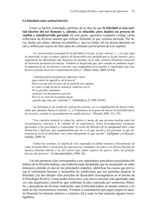 La Psicología Positiva como marco de referencia 15
La felicidad como actitud interior
Como ya hemos comentado, partimos de la idea de que la felicidad es una acti-
tud interior del ser humano y, además, es educable, pues implica un proceso de
cambio y autodesarrollo personal. En este punto, queremos compartir contigo varias
reflexiones de diversos autores que reflejan fielmente lo que venimos diciendo. Por fa-
vor, léelas con calma, saborea sus palabras y, una vez leídas, tal vez desees detenerte un
rato y reflexionar acerca de ellas antes de continuar con la lectura de este capítulo.
“La característica principal de la felicidad es la paz, la paz interior. (…) Lo que aquí
se desprende es que si somos capaces de desarrollar esa cualidad que es la paz interior, poco
importarán las dificultades que hayamos de afrontar en la vida: nuestra elemental sensación
de bienestar permanecerá intacta. También se desprende que, aun cuando no podamos negar
la importancia de los factores externos, nos confundimos gravemente si suponemos que esos
factores pueden hacernos completamente felices". (Dalai Lama, 2000: 63-64).
“¿Dónde podría encontrarse suficiente cuero
para cubrir la superficie de la tierra?
Pero con tan solo el cuero de la suela de mis zapatos
es como si toda la tierra estuviese cubierta con él.
No es posible, asimismo,
controlar los fenómenos externos.
Pero si se controla la propia mente
¿queda algo más por controlar?” (Shantideva, S. VIII: 84-85).
“La felicidad es un estado de realización interior, no el cumplimiento de deseos ilimi-
tados que apuntan hacia el exterior. (...) Cometemos la torpeza de buscar la felicidad fuera
de nosotros, cuando es esencialmente un estado interior”. (Ricard, 2005: 33 y 35).
“Una cuestión esencial es cómo los valores y metas de una persona median entre las
circunstancias externas y la calidad de la experiencia. Estas investigaciones prometen
aproximar a los psicólogos a comprender la visión de filósofos de la antigüedad tales como
Demócrito o Epícteto, que argumentaban que no es lo que sucede a las personas lo que de-
termina su nivel de felicidad, sino cómo interpretan lo que sucede”. (Seligman y Csikszent-
mihalyi, 2000: 9).
“Cómo nos sentimos, la alegría de vivir, dependen en último término y directamente de
cómo la mente filtra e interpreta las experiencias cotidianas. Si somos o no felices depende de
nuestra armonía interna y no del control que somos capaces de ejercer sobre las grandes
fuerzas del universo”. (Csikszentmihalyi, 1990: 24).
Las tres primeras citas corresponden a tres importantes pensadores procedentes del
ámbito de la filosofía budista, una tradición nada desdeñable que ha acumulado un saber
milenario centrado en uno de sus principales empeños: identificar las causas que provo-
can el sufrimiento humano y desarrollar las condiciones que nos permitan alcanzar la
felicidad. Las dos últimas citas proceden de destacados investigadores en el terreno de
la Psicología Positiva. Como podrá observarse, esta nueva corriente está aportando cada
vez más argumentos científicos que reafirman la idea expresada por numerosos filóso-
fos y pensadores de diversas tradiciones: que la felicidad radica en nuestro interior y no
tanto en las circunstancias externas. Veremos a continuación qué papel juegan en nues-
tro bienestar los factores internos y externos, tal y como lo han expuesto algunos inves-
tigadores.
 