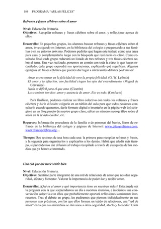 186 PROGRAMA “AULAS FELICES”
Refranes y frases célebres sobre el amor
Nivel: Educación Primaria.
Objetivos: Recopilar refranes y frases célebres sobre el amor, y reflexionar acerca de
ellos.
Desarrollo: En pequeños grupos, los alumnos buscan refranes y frases célebres sobre el
amor, investigando en Internet, en la biblioteca del colegio o preguntando a sus fami-
lias o en su entorno próximo. Podemos pedirles que hagan este trabajo como una tarea
para casa, y complementarla luego con la búsqueda que realizarán en clase. Como re-
sultado final, cada grupo redactará un listado de tres refranes y tres frases célebres so-
bre el tema. Una vez realizado, ponemos en común con toda la clase lo que hayan re-
copilado; cada grupo expondrá sus aportaciones, explicando qué significan. Algunos
ejemplos de frases célebres que pueden dar lugar a interesantes debates podrían ser:
Amar es encontrar en la felicidad de otro la propia felicidad. (G. W. Leibniz)
El amor y la aflicción, con facilidad ciegan los ojos del entendimiento. (Miguel de
Cervantes)
Nada es difícil para el que ama. (Cicerón)
Los caminos son dos: amor y ausencia de amor. Eso es todo. (Confucio)
Para finalizar, podemos realizar un libro colectivo con todos los refranes y frases
célebres y darle difusión: colgarlo en un tablón del aula para que todos podamos con-
sultarlo cuando queramos, darle formato digital e insertarlo en la página web del cole-
gio o en un blog propio de nuestro grupo clase, editar un número monográfico sobre el
amor en la revista escolar, etc.
Recursos: Información procedente de la familia o de personas del barrio, libros de re-
franes de la biblioteca del colegio y páginas de Internet: www.citasyrefranes.com,
www.frasescelebres.org,...
Tiempo: Dos sesiones de una hora cada una: la primera para recopilar refranes y frases,
y la segunda para organizarlos y explicarlos a los demás. Habrá que añadir más tiem-
po, si pretendemos dar difusión al trabajo recopilado a través de cualquiera de los me-
dios que ya hemos comentado.
Una red que me hace sentir bien
Nivel: Educación Primaria.
Objetivos: Sentirse parte integrante de una red de relaciones de amor que nos dan segu-
ridad, afecto y bienestar. Valorar la importancia de poder dar y recibir amor.
Desarrollo: ¿Qué es el amor y qué importancia tiene en nuestras vidas? Esta puede ser
la pregunta con la que sorprendamos un día a nuestros alumnos, e iniciemos una con-
versación colectiva con ellos que probablemente aportará reflexiones sumamente inte-
resantes. Tras el debate en grupo, les pediremos que piensen individualmente en sus
personas más próximas, con las que ellos forman un tejido de relaciones, una “red de
amor” en la que sus miembros se dan unos a otros seguridad, afecto y bienestar. Cada
 