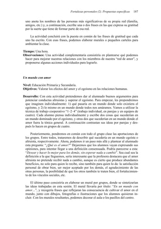 Fortalezas personales (2). Propuestas específicas 187
uno anota los nombres de las personas más significativas de su propia red (familia,
amigos, etc.) y, a continuación, escribe una o dos frases en las que expresa su gratitud
por la suerte que tiene de formar parte de esa red.
La actividad concluirá con la puesta en común de las frases de gratitud que cada
uno ha escrito. Con esas frases, podemos elaborar murales o pequeños carteles para
ambientar la clase.
Tiempo: Una hora.
Observaciones: Una actividad complementaria consistiría en plantearse qué podemos
hacer para mejorar nuestras relaciones con los miembros de nuestra “red de amor”, y
proponerse algunas acciones individuales para lograrlo.
Un mundo con amor
Nivel: Educación Primaria y Secundaria.
Objetivos: Valorar los efectos del amor y el egoísmo en las relaciones humanas.
Desarrollo: Con esta actividad pretendemos dar al alumnado buenos argumentos para
potenciar conductas altruistas y superar el egoísmo. Para empezar, les propondremos
que imaginen individualmente: 1) qué pasaría en un mundo donde solo existiera el
egoísmo, y 2) lo mismo en un mundo donde todos nos amáramos. Vamos a utilizar la
técnica de trabajo cooperativo “1–2–4” (trabajo individual, en parejas y en equipos de
cuatro). Cada alumno piensa individualmente y escribe dos cosas que sucederían en
un mundo dominado por el egoísmo, y otras dos que sucederían en un mundo donde el
amor fuera la tónica general. A continuación contrastan sus ideas por parejas y des-
pués lo hacen en grupos de cuatro.
Posteriormente, pondremos en común con todo el grupo clase las aportaciones de
los grupos. Entre todos, trataremos de describir qué sucedería en un mundo egoísta o
altruista, respectivamente. Ahora, podemos ir un paso más allá y plantear al alumnado
esta pregunta: “¿Qué es el amor?” Dejaremos que los alumnos vayan expresando sus
opiniones, para intentar llegar a una definición consensuada. Podría parecerse a esta:
“Desear y hacer lo mejor para los demás, sin esperar nada a cambio”. Sea cual sea la
definición a la que lleguemos, sería interesante que la profesora destacara que el amor
altruista no pretende recibir nada a cambio, aunque es cierto que produce abundantes
beneficios, no solo para quien lo recibe, sino también para quien lo da: la satisfacción
personal de obrar bien, ser mejor aceptado por los demás, el agradecimiento de las
otras personas, la posibilidad de que los otros también te traten bien, el fortalecimien-
to de los vínculos sociales, etc.
El último paso consistiría en elaborar un mural por grupos, donde se sintetizarían
las ideas trabajadas en esta sesión. El mural llevaría por título: “En un mundo con
amor…”, y recogería frases que reflejaran las consecuencia de cultivar el amor en el
mundo, junto con dibujos, fotografías o ilustraciones que los alumnos quisieran in-
cluir. Con los murales resultantes, podemos decorar el aula o los pasillos del centro.
 