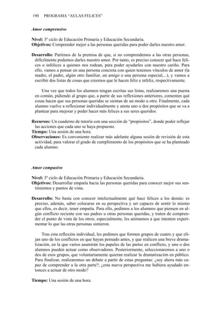190 PROGRAMA “AULAS FELICES”
Amor comprensivo
Nivel: 3º ciclo de Educación Primaria y Educación Secundaria.
Objetivos: Comprender mejor a las personas queridas para poder darles nuestro amor.
Desarrollo: Partimos de la premisa de que, si no comprendemos a las otras personas,
difícilmente podemos darles nuestro amor. Por tanto, es preciso conocer qué hace feli-
ces o infelices a quienes nos rodean, para poder ayudarles con nuestro cariño. Para
ello, vamos a pensar en una persona concreta con quien tenemos vínculos de amor (la
madre, el padre, algún otro familiar, un amigo o una persona especial,...), y vamos a
escribir dos listas de cosas que creemos que le hacen feliz e infeliz, respectivamente.
Una vez que todos los alumnos tengan escritas sus listas, realizaremos una puesta
en común, pidiendo al grupo que, a partir de sus reflexiones anteriores, comenten qué
cosas hacen que sus personas queridas se sientan de un modo u otro. Finalmente, cada
alumno vuelve a reflexionar individualmente y anota uno o dos propósitos que se va a
plantear para mejorar y poder hacer más felices a sus seres queridos.
Recursos: Un cuaderno de tutoría con una sección de “propósitos”, donde poder reflejar
las acciones que cada uno se haya propuesto.
Tiempo: Una sesión de una hora.
Observaciones: Es conveniente realizar más adelante alguna sesión de revisión de esta
actividad, para valorar el grado de cumplimiento de los propósitos que se ha planteado
cada alumno.
Amor compasivo
Nivel: 3º ciclo de Educación Primaria y Educación Secundaria.
Objetivos: Desarrollar empatía hacia las personas queridas para conocer mejor sus sen-
timientos y puntos de vista.
Desarrollo: No basta con conocer intelectualmente qué hace felices a los demás: es
preciso, además, saber colocarse en su perspectiva y ser capaces de sentir lo mismo
que ellos, es decir, tener empatía. Para ello, pedimos a los alumnos que piensen en al-
gún conflicto reciente con sus padres u otras personas queridas, y traten de compren-
der el punto de vista de los otros; especialmente, les animamos a que intenten experi-
mentar lo que las otras personas sintieron.
Tras esta reflexión individual, les pedimos que formen grupos de cuatro y que eli-
jan uno de los conflictos en que hayan pensado antes, y que realicen una breve drama-
tización, en la que varios asumirán los papeles de las partes en conflicto, y uno o dos
alumnos pueden actuar como observadores. Posteriormente, seleccionaremos a uno o
dos de esos grupos, que voluntariamente quieran realizar la dramatización en público.
Para finalizar, realizaremos un debate a partir de estas preguntas: ¿soy ahora más ca-
paz de comprender a la otra parte?; ¿esta nueva perspectiva me hubiera ayudado en-
tonces a actuar de otro modo?
Tiempo: Una sesión de una hora.
 