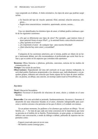 192 PROGRAMA “AULAS FELICES”
vaya surgiendo en el debate. A título orientativo, los tipos de amor que podrían surgir
serían:
• En función del tipo de vínculo: paternal, filial, amistad, relación amorosa, reli-
gioso,...
• Según otras características: romántico, apasionado, secreto, sereno,...
• ...
Una vez identificados los distintos tipos de amor, el debate podría continuar a par-
tir de las siguientes cuestiones:
• ¿En qué se diferencian uno tipos de otros? Por ejemplo, ¿qué matices tiene el
amor paternal frente al amor filial?, ¿y la amistad frente a una relación amorosa?
• ¿Hay egoísmo en el amor?
• ¿Es importante el amor –de cualquier tipo– para nuestra felicidad?
• ¿Qué relación hay entre amor y sexualidad?
• ...
Cualquiera de las cuestiones anteriores, por sí misma, podría ser objeto de un lar-
go e interesante debate; por ello recomendamos al profesorado que acote bien los te-
mas y que se centre en los aspectos que considere más oportunos.
Recursos: Obras literarias o plásticas, películas, canciones, noticias de los medios de
comunicación, etc.
Tiempo: Una sesión de una hora.
Observaciones: Dependiendo del área del currículo en la que estemos trabajando, la
actividad podría finalizarse proponiendo a los alumnos que, individualmente o en pe-
queños grupos, elaboren una creación que ilustre alguno de los tipos de amor analiza-
dos: un poema, un dibujo, una canción, un montaje audiovisual en PowerPoint, etc.
Soy único
Nivel: Educación Secundaria.
Objetivo: Favorecer el desarrollo de relaciones de amor, afecto y cuidado en el seno
familiar.
Desarrollo: Con esta actividad se pretende, fundamentalmente, favorecer y fomentar el
desarrollo de unas relaciones basadas en el amor, elemento indispensable para acer-
carse y sentirse cercano a las personas en las que el afecto y el cuidado son mutuos.
En un primer momento, les pedimos a los alumnos que realicen un dibujo: “En mi
familia, yo…”. Se trata de que cada uno tome conciencia de la importancia que tiene
su persona en el ámbito de su familia. Posteriormente, en gran grupo, se intentará es-
tablecer una conversación, a modo de diálogo o debate, partiendo de aspectos tan im-
portantes como:
– Espacio reservado para mí en mi casa.
– Mi familia cuenta conmigo para…
 
