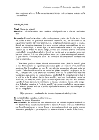 Fortalezas personales (2). Propuestas específicas 195
tado a nosotros, a través de las numerosas experiencias y vivencias que tenemos en la
vida cotidiana.
Sonríe, por favor
Nivel: Educación Infantil.
Objetivos: Utilizar la sonrisa como conducta verbal positiva en la relación con los de-
más.
Desarrollo: En muchas ocasiones en las que intentamos ayudar a los demás, hacer favo-
res, cuidar a otros, ser generosos, mostrarnos simpáticos, etc., nos olvidamos de un
aspecto muy sencillo pero muy expresivo que complementa nuestra acción: la sonrisa.
Sonreír es, en muchas ocasiones, la primera y mejor carta de presentación de las per-
sonas. La cara alegre, la mirada fija y la postura orientada hacia el otro, captan la
atención de los demás. Al mismo tiempo, nuestra cara sonriente expresa y transmite
cordialidad y cercanía hacia el otro. Sonreír no cuesta nada y nos ayuda a conseguir
nuestros objetivos de forma más agradable, tanto para nosotros como para los demás,
lo que conlleva “felicidad para todos”. La sonrisa es un complemento indispensable
para la amabilidad.
Se trata de que cada uno de nuestros alumnos realice una “petición amable”, para
lo cual deben cumplir las siguientes condiciones: pedir las cosas por favor, mostrarse
sonriente, fijar la mirada en los ojos del otro, adoptar una postura adecuada y dar las
gracias. Todos los niños tendrán un objeto (un globo, una pelota, un juguete, un li-
bro,…) excepto uno. Este tendrá que solicitarlo a uno de sus compañeros mediante
una petición que cumpla las características de amabilidad. Su compañero se lo dará si
la petición se ha llevado a cabo de forma amable y sonriente (teniendo en cuenta los
requisitos); de no ser así, tendrá que ir de nuevo a pedírselo a otro niño. Una vez con-
seguido el objeto deseado, la persona que lo ha dado tendrá que buscar a otro compa-
ñero de la clase y realizar la “petición amable” para conseguir el objeto que se propo-
ne. Cada vez que una petición se realice siguiendo las normas, será aplaudida por to-
dos los compañeros.
El juego acabará cuando todos los alumnos hayan realizado la petición.
Recursos: Globos, juguetes, cuentos, libros,…
Tiempo: En torno a 40 minutos.
Observaciones: Se intentará en todo momento que los alumnos respeten las condicio-
nes de amabilidad requeridas para realizar la petición. Con esta actividad pretendemos
que los niños caigan en la cuenta de que el acompañamiento de una sonrisa es muy
importante, por el placer que nos produce a nosotros mismos la sonrisa de los demás.
 
