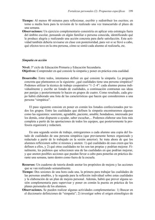 Fortalezas personales (2). Propuestas específicas 199
Tiempo: Al menos 40 minutos para reflexionar, escribir y redistribuir los escritos; en
torno a media hora para la revisión de lo realizado una vez transcurrido el plazo de
una semana.
Observaciones: Un ejercicio complementario consistiría en aplicar esta estrategia fuera
del ámbito escolar, pensando en algún familiar o persona conocida, identificando qué
le produce alegría y realizando una acción concreta para darle satisfacción. Esta acti-
vidad también debería revisarse en clase con posterioridad, para ver si se llevó a cabo,
qué efectos tuvo en la otra persona, cómo se sintió cada alumno al realizarla, etc.
Simpatía en acción
Nivel: 3º ciclo de Educación Primaria y Educación Secundaria.
Objetivos: Comprender en qué consiste la simpatía y poner en práctica esta cualidad.
Desarrollo: Entre todos, intentamos definir en qué consiste la simpatía. La pregunta
concreta que planteamos es la siguiente: ¿qué cualidades tiene una persona simpática?
Podemos utilizar la técnica de trabajo cooperativo “1–2–4”: cada alumno piensa indi-
vidualmente y escribe un listado de cualidades, a continuación contrastan sus ideas
por parejas y posteriormente lo hacen en grupos de cuatro. Como resultado, cada gru-
po habrá elaborado una lista de las características que hacen que consideremos a una
persona “simpática”.
El paso siguiente consiste en poner en común los listados confeccionados por to-
dos los grupos. Entre las cualidades que definen la simpatía encontraremos algunas
como las siguientes: sonriente, agradable, paciente, amable, bondadoso, interesado por
los demás, estar dispuesto a ayudar, saber escuchar,... Podemos elaborar una lista más
completa a partir de las aportaciones de todos los equipos, que posteriormente la pro-
fesora organizará y redactará.
En una segunda sesión de trabajo, entregaremos a cada alumno una copia del lis-
tado de cualidades de una persona simpática (que previamente hemos organizado y
redactado a partir de lo trabajado en la sesión anterior). Se trata ahora de que los
alumnos reflexionen sobre sí mismos y anoten: 1) qué cualidades de esas creen que les
definen a ellos, y 2) qué otras cualidades no les son tan propias y podrían mejorar. Fi-
nalmente, les pedimos que seleccionen una de las cualidades en que podrían mejorar,
y que anoten posibles acciones que puedan llevar a cabo para ponerlas en práctica du-
rante una semana, tanto dentro como fuera de la escuela.
Recursos: Un cuaderno de tutoría donde anotar los propósitos de mejora y las acciones
que se van realizando semanalmente.
Tiempo: Dos sesiones de una hora cada una, la primera para trabajar las cualidades de
las personas amables, y la segunda para la reflexión individual sobre estas cualidades
y la elaboración de un plan de mejora personal. Además, habrá que prever alguna se-
sión complementaria para supervisar y poner en común la puesta en práctica de los
planes personales de los alumnos.
Observaciones. Se pueden realizar algunas actividades complementarias: 1) Buscar en
el diccionario definiciones de “simpatía”; 2) investigar sobre el origen etimológico de
 