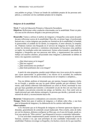 200 PROGRAMA “AULAS FELICES”
esta palabra en griego; 3) hacer un listado de cualidades propias de las personas anti-
páticas, y contrastar con las cualidades propias de la simpatía.
Imágenes de la amabilidad
Nivel: 3º ciclo de Educación Primaria y Educación Secundaria.
Objetivos: Reflexionar sobre conductas relacionadas con la amabilidad. Poner en prác-
tica una acción afectuosa dirigida a una persona próxima.
Desarrollo: Vamos a utilizar el análisis de imágenes y fotografías como punto de parti-
da para reflexionar acerca de la amabilidad. Para ello, en primer lugar, el profesorado
buscará una o varias imágenes que puedan ser ilustrativas de la amabilidad, la bondad,
la generosidad, el cuidado de los demás, la compasión, el amor altruista, la simpatía,
etc. Podemos realizar esta búsqueda en el servicio de imágenes de Google, introdu-
ciendo los términos anteriores o sinónimos relacionados (si buscamos estas palabras
en inglés, los resultados serán más numerosos). Iremos seleccionando y guardando las
imágenes y fotografías que nos parezcan más útiles, y organizaremos una sesión de
trabajo con nuestros alumnos, proyectando estas imágenes y planteando un debate en
torno a las siguientes cuestiones:
• ¿Qué observamos en la imagen?
• ¿Qué nos sugiere?
• ¿Qué sentimientos nos produce?
• ¿Qué título podríamos dar a esa imagen?
A partir de estas preguntas, pueden surgir debates muy ricos acerca de los aspectos
que vayan apareciendo: la generosidad y sus efectos en la sociedad, las conductas
amables en nuestra vida diaria, las consecuencias de ser simpático o antipático,...
Tras ese debate, pedimos al alumnado que, por parejas, busquen imágenes simila-
res en Google, y guarden una que les guste (deben guardar una por alumno). Final-
mente, cada alumno elaborará individualmente un cartel en Word, insertando la ima-
gen que haya guardado previamente y colocándole un pie de foto con una frase ama-
ble dirigida a una persona conocida (un amigo, un familiar, etc.). Este cartel será un
regalo personal que cada alumno entregará a la persona que decida, y pretende ser una
muestra de afecto y reconocimiento hacia ella.
Recursos: Videoproyector y ordenadores con conexión a Internet.
Tiempo: Media hora para el análisis de imágenes y el debate sobre ellas, y una hora
para la búsqueda de imágenes y la elaboración de los carteles individuales.
Observaciones.
1) Es frecuente que en la búsqueda de imágenes en Internet aparezcan algunas no
deseadas, generalmente de contenido sexual inadecuado. Para evitarlo, antes de traba-
jar con los alumnos, debemos configurar un filtro que, en el caso de Google, puede ac-
tivar una opción de “filtro estricto”, que bloqueará el acceso a contenidos indeseados.
2) Una actividad complementaria puede consistir en buscar ejemplos de personas
famosas, actuales o no, que sean prototipos de esas cualidades relacionadas con la
amabilidad. Podemos investigar su biografía y los hechos a través de los que manifies-
 
