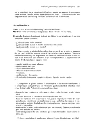 Fortalezas personales (2). Propuestas específicas 201
tan la amabilidad. Otros ejemplos significativos, pueden ser personas de nuestro en-
torno: profesor, conserje, madre, dependiente de una tienda,… que son modelos a imi-
tar por tener esas cualidades y conductas relacionadas con la amabilidad.
Mercadillo solidario
Nivel: 3º ciclo de Educación Primaria y Educación Secundaria.
Objetivo: Tomar conciencia de la importancia de ser solidario con los demás.
Desarrollo: Iniciamos la actividad abriendo un diálogo o conversación en el que nos
planteamos algunas preguntas:
– ¿Qué necesidades reales tenemos?
– ¿Qué necesidades existen en nuestro entorno más inmediato?
– ¿Qué necesidades existen en el mundo?
Estas preguntas ayudarán al alumnado a darse cuenta de sus verdaderas necesida-
des, así como también a ser conscientes de las carencias de otras personas. Tomamos
conciencia del hecho y les proponemos una forma de actuación solidaria: la realiza-
ción de un mercadillo. Les animamos a que se comprometan a la organización del
mismo, decidiendo algunos aspectos como:
– A quién va dirigido: causa solidaria.
– Quiénes van a participar.
– Productos del mercadillo.
– Difusión: elaboración de carteles.
– Ubicación.
– Ambientación y decoración.
– Organización de turnos de vendedores, dentro y fuera del horario escolar.
– …
Lo importante es que los alumnos se involucren en la realización del mercadillo y
se comprometan a ello; todo esto sin otro interés que la solidaridad, entendida como
ayuda desinteresada. Podemos proponerles algunas ideas:
– Los productos a vender serán elaborados en talleres en los diferentes niveles educa-
tivos.
– Todos los productos se venderán al módico precio de un euro.
– Cada uno tiene que traer un euro de su casa, que se canjeará por “dinero del cole”
con el mismo valor (puede ser simplemente un vale o un billete elaborado en el pro-
pio colegio o instituto, diseñado por los propios alumnos, y que se usará para com-
prar en el mercadillo).
– El mercadillo se abrirá en horario escolar para los alumnos y fuera de dicho horario
para otras personas del entorno.
– También se puede invitar a las familias a que visiten el mercadillo en un horario es-
tablecido.
El dinero recaudado será para la causa solidaria elegida al inicio de esta actividad.
 