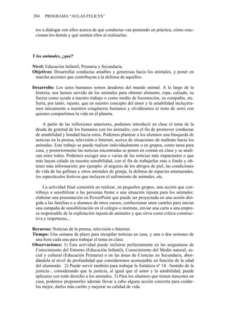 204 PROGRAMA “AULAS FELICES”
tos a dialogar con ellos acerca de qué conductas van poniendo en práctica, cómo reac-
cionan los demás y qué sienten ellos al realizarlas.
Y los animales, ¿qué?
Nivel: Educación Infantil, Primaria y Secundaria.
Objetivos: Desarrollar conductas amables y generosas hacia los animales, y poner en
marcha acciones que contribuyan a la defensa de aquellos.
Desarrollo: Los seres humanos somos deudores del mundo animal. A lo largo de la
historia, nos hemos servido de los animales para obtener alimento, ropa, calzado, su
fuerza como ayuda a nuestro trabajo o como medio de locomoción, su compañía, etc.
Sería, por tanto, injusto, que en nuestro concepto del amor y la amabilidad incluyéra-
mos únicamente a nuestros congéneres humanos y olvidáramos al resto de seres con
quienes compartimos la vida en el planeta.
A partir de las reflexiones anteriores, podemos introducir en clase el tema de la
deuda de gratitud de los humanos con los animales, con el fin de promover conductas
de amabilidad y bondad hacia estos. Podemos plantear a los alumnos una búsqueda de
noticias en la prensa, televisión o Internet, acerca de situaciones de maltrato hacia los
animales. Este trabajo se puede realizar individualmente o en grupos, como tarea para
casa, y posteriormente las noticias encontradas se ponen en común en clase y se anali-
zan entre todos. Podemos escoger una o varias de las noticias más impactantes o que
más hayan calado en nuestra sensibilidad, con el fin de trabajarlas más a fondo y ob-
tener más información; por ejemplo: el negocio de los abrigos de piel, las condiciones
de vida de las gallinas y otros animales de granja, la defensa de especies amenazadas,
los espectáculos festivos que incluyen el sufrimiento de animales, etc.
La actividad final consistirá en realizar, en pequeños grupos, una acción que con-
tribuya a sensibilizar a las personas frente a una situación injusta para los animales:
elaborar una presentación en PowerPoint que puede ser proyectada en una sesión diri-
gida a las familias o a alumnos de otros cursos, confeccionar unos carteles para iniciar
una campaña de sensibilización en el colegio o instituto, enviar una carta a una empre-
sa responsable de la explotación injusta de animales y que sirva como crítica construc-
tiva y respetuosa,...
Recursos: Noticias de la prensa, televisión o Internet.
Tiempo: Una semana de plazo para recopilar noticias en casa, y una o dos sesiones de
una hora cada una para trabajar el tema en clase.
Observaciones: 1) Esta actividad puede incluirse perfectamente en las asignaturas de
Conocimiento del Entorno (Educación Infantil), Conocimiento del Medio natural, so-
cial y cultural (Educación Primaria) o en las áreas de Ciencias en Secundaria, abor-
dándola al nivel de profundidad que consideremos aconsejable en función de la edad
del alumnado. 2) Puede servir también para trabajar la fortaleza nº 14 –Sentido de la
justicia–, considerando que la justicia, al igual que el amor y la amabilidad, puede
aplicarse con todo derecho a los animales. 3) Para los alumnos que tienen mascotas en
casa, podemos proponerles además llevar a cabo alguna acción concreta para cuidar-
los mejor, darles más cariño y mejorar su calidad de vida.
 