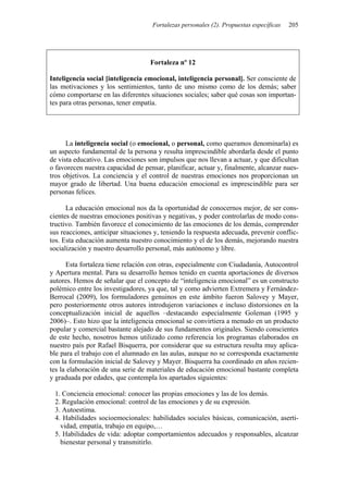 Fortalezas personales (2). Propuestas específicas 205
Fortaleza nº 12
Inteligencia social [inteligencia emocional, inteligencia personal]. Ser consciente de
las motivaciones y los sentimientos, tanto de uno mismo como de los demás; saber
cómo comportarse en las diferentes situaciones sociales; saber qué cosas son importan-
tes para otras personas, tener empatía.
La inteligencia social (o emocional, o personal, como queramos denominarla) es
un aspecto fundamental de la persona y resulta imprescindible abordarla desde el punto
de vista educativo. Las emociones son impulsos que nos llevan a actuar, y que dificultan
o favorecen nuestra capacidad de pensar, planificar, actuar y, finalmente, alcanzar nues-
tros objetivos. La conciencia y el control de nuestras emociones nos proporcionan un
mayor grado de libertad. Una buena educación emocional es imprescindible para ser
personas felices.
La educación emocional nos da la oportunidad de conocernos mejor, de ser cons-
cientes de nuestras emociones positivas y negativas, y poder controlarlas de modo cons-
tructivo. También favorece el conocimiento de las emociones de los demás, comprender
sus reacciones, anticipar situaciones y, teniendo la respuesta adecuada, prevenir conflic-
tos. Esta educación aumenta nuestro conocimiento y el de los demás, mejorando nuestra
socialización y nuestro desarrollo personal, más autónomo y libre.
Esta fortaleza tiene relación con otras, especialmente con Ciudadanía, Autocontrol
y Apertura mental. Para su desarrollo hemos tenido en cuenta aportaciones de diversos
autores. Hemos de señalar que el concepto de “inteligencia emocional” es un constructo
polémico entre los investigadores, ya que, tal y como advierten Extremera y Fernández-
Berrocal (2009), los formuladores genuinos en este ámbito fueron Salovey y Mayer,
pero posteriormente otros autores introdujeron variaciones e incluso distorsiones en la
conceptualización inicial de aquellos –destacando especialmente Goleman (1995 y
2006)–. Esto hizo que la inteligencia emocional se convirtiera a menudo en un producto
popular y comercial bastante alejado de sus fundamentos originales. Siendo conscientes
de este hecho, nosotros hemos utilizado como referencia los programas elaborados en
nuestro país por Rafael Bisquerra, por considerar que su estructura resulta muy aplica-
ble para el trabajo con el alumnado en las aulas, aunque no se corresponda exactamente
con la formulación inicial de Salovey y Mayer. Bisquerra ha coordinado en años recien-
tes la elaboración de una serie de materiales de educación emocional bastante completa
y graduada por edades, que contempla los apartados siguientes:
1. Conciencia emocional: conocer las propias emociones y las de los demás.
2. Regulación emocional: control de las emociones y de su expresión.
3. Autoestima.
4. Habilidades socioemocionales: habilidades sociales básicas, comunicación, aserti-
vidad, empatía, trabajo en equipo,…
5. Habilidades de vida: adoptar comportamientos adecuados y responsables, alcanzar
bienestar personal y transmitirlo.
 