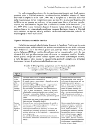 La Psicología Positiva como marco de referencia 17
No podemos concluir esta sección sin manifestar resueltamente que, desde nuestro
punto de vista, la felicidad no es una cuestión solamente individual, sino social. Como
muy bien ha expresado Nhat Hanh (1996: 44), la búsqueda de la felicidad individual
debe ir acompañada por un compromiso social que nos lleve a armonizar la promoción
del bienestar en quienes nos rodean y en las generaciones futuras. Conviene recordar,
además, que no solo existe “la gran tribu o sociedad occidental de la abundancia” (Fie-
rro, 2009: 276), ya que en muchos lugares de nuestro planeta millones de personas no
pueden alcanzar las cotas más elementales de bienestar. Por tanto, alcanzar la felicidad
debe constituir un objetivo social y solidario con los más desfavorecidos, más allá de
nuestros propias miras individuales.
Tipos de felicidad: una visión sintética
En la literatura actual sobre felicidad dentro de la Psicología Positiva, es frecuente
encontrar conceptos no bien definidos e incluso contradicciones acerca de los diferentes
tipos de felicidad. No es de extrañar, puesto que, como ya hemos comentado antes, el
propio Seligman (2002) no clarificó bien algunos de los conceptos clave sobre las tres
clases de felicidad que él mismo propuso –al menos, esa es nuestra opinión–. Por ello,
hemos querido reflejar en los tres cuadros adjuntos una síntesis elaborada por nosotros,
a partir de ideas de otros autores y, especialmente, poniendo ejemplos que pretenden
ilustrar con claridad de qué estamos hablando en cada caso.
Cuadro 1: Descripción y ejemplos de los tres tipos de felicidad
(La estructura es nuestra, pero hemos incorporado algunas ideas
y ejemplos descritos por Seligman, Parks y Steen, 2004)
Tipo de
felicidad
En qué consiste Ejemplos
Exterior
(“vida
placente-
ra”)
.Encontrar la felicidad en el mundo exterior a partir de
sensaciones y emociones positivas.
.Se trata de placeres momentáneos y dependientes de las
circunstancias externas.
Saborear una comida deliciosa,
escuchar música, tomar una ducha
refrescante, ir de compras, salir con
una persona que nos agrada,…
Interior
(“vida
compro-
metida”)
.Encontrar la felicidad desde nuestro propio interior,
poniendo en juego nuestras fortalezas personales.
.Muchas de estas actividades nos dan la posibilidad de
“fluir”, es decir, estar absortos e inmersos en procesos
relacionados con nuestro trabajo, amor, amistad u ocio.
.No siempre van asociadas al placer: pueden implicar
esfuerzo o sufrimiento, pero resultan globalmente gratifi-
cantes.
.Proporcionan una sensación más o menos permanente de
bienestar (una “felicidad de fondo”).
Leer un libro, tocar un instrumento
musical, contemplar un paisaje,
pintar un cuadro, mantener una
conversación interesante, enseñar
algo a otra persona, realizar tareas
de bricolaje en casa, practicar un
deporte, hacer una excursión por la
montaña,…
Sentido
en la vida
(“vida
significa-
tiva”)
.Disponer de una motivación profunda que da sentido a
nuestra vida, nos permite hacer proyectos vitales y sen-
tirnos realizados al ponerlos en acción.
.Implica poner las fortalezas personales al servicio del
conocimiento, la bondad, la familia, la comunidad, la
política, la justicia, un ideal espiritual,… , trascendiendo
a nuestra persona.
.Las actividades derivadas proporcionan una sensación
más o menos permanente de bienestar (una “felicidad de
fondo”).
Ejercer una profesión que nos hace
sentir que ayudamos a los demás
(enfermero, profesora, trabajador
social, médico, bombero,…) , es-
cribir un libro que pueda ayudar o
hacer disfrutar a otros, colaborar
como voluntario en una organiza-
ción social, pasar el tiempo libre
con la familia, practicar aficiones
que llenen de sentido nuestra vida a
nivel personal y/o social (deporte,
música, lectura,…), etc.
 