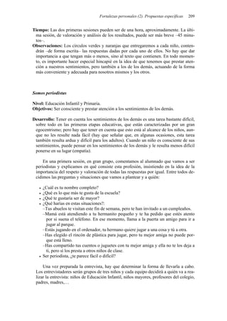 Fortalezas personales (2). Propuestas específicas 209
Tiempo: Las dos primeras sesiones pueden ser de una hora, aproximadamente. La últi-
ma sesión, de valoración y análisis de los resultados, puede ser más breve –45 minu-
tos–.
Observaciones: Los círculos verdes y naranjas que entregaremos a cada niño, conten-
drán –de forma escrita– las respuestas dadas por cada uno de ellos. No hay que dar
importancia a que tengan más o menos, sino al texto que contienen. En todo momen-
to, es importante hacer especial hincapié en la idea de que tenemos que prestar aten-
ción a nuestros sentimientos, pero también a los de los demás, actuando de la forma
más conveniente y adecuada para nosotros mismos y los otros.
Somos periodistas
Nivel: Educación Infantil y Primaria.
Objetivos: Ser consciente y prestar atención a los sentimientos de los demás.
Desarrollo: Tener en cuenta los sentimientos de los demás es una tarea bastante difícil,
sobre todo en las primeras etapas educativas, que están caracterizadas por un gran
egocentrismo; pero hay que tener en cuenta que esto está al alcance de los niños, aun-
que no les resulte nada fácil (hay que señalar que, en algunas ocasiones, esta tarea
también resulta ardua y difícil para los adultos). Cuando un niño es consciente de sus
sentimientos, puede pensar en los sentimientos de los demás y le resulta menos difícil
ponerse en su lugar (empatía).
En una primera sesión, en gran grupo, comentamos al alumnado que vamos a ser
periodistas y explicamos en qué consiste esta profesión, insistiendo en la idea de la
importancia del respeto y valoración de todas las respuestas por igual. Entre todos de-
cidimos las preguntas y situaciones que vamos a plantear y a quién:
• ¿Cuál es tu nombre completo?
• ¿Qué es lo que más te gusta de la escuela?
• ¿Qué te gustaría ser de mayor?
• ¿Qué harías en estas situaciones?:
–Tus abuelos te visitan este fin de semana, pero te han invitado a un cumpleaños.
–Mamá está atendiendo a tu hermanito pequeño y te ha pedido que estés atento
por si suena el teléfono. En ese momento, llama a la puerta un amigo para ir a
jugar al parque.
–Estás jugando en el ordenador, tu hermano quiere jugar a una cosa y tú a otra.
–Has elegido el rincón de plástica para jugar, pero tu mejor amiga no puede por-
que está lleno.
–Has compartido tus cuentos o juguetes con tu mejor amiga y ella no te los deja a
ti, pero sí los presta a otros niños de clase.
• Ser periodista, ¿te parece fácil o difícil?
Una vez preparada la entrevista, hay que determinar la forma de llevarla a cabo.
Los entrevistadores serán grupos de tres niños y cada equipo decidirá a quién va a rea-
lizar la entrevista: niños de Educación Infantil, niños mayores, profesores del colegio,
padres, madres,…
 