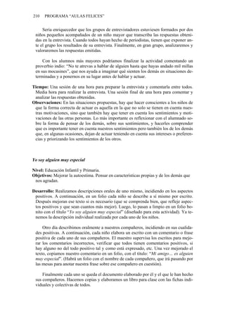 210 PROGRAMA “AULAS FELICES”
Sería enriquecedor que los grupos de entrevistadores estuviesen formados por dos
niños pequeños acompañados de un niño mayor que transcriba las respuestas obteni-
das en la entrevista. Cuando todos hayan hecho de periodistas, tienen que exponer an-
te el grupo los resultados de su entrevista. Finalmente, en gran grupo, analizaremos y
valoraremos las respuestas emitidas.
Con los alumnos más mayores podríamos finalizar la actividad comentando un
proverbio indio: “No te atrevas a hablar de alguien hasta que hayas andado mil millas
en sus mocasines”, que nos ayuda a imaginar qué sienten los demás en situaciones de-
terminadas y a ponernos en su lugar antes de hablar y actuar.
Tiempo: Una sesión de una hora para preparar la entrevista y comentarla entre todos.
Media hora para realizar la entrevista. Una sesión final de una hora para comentar y
analizar las respuestas obtenidas.
Observaciones: En las situaciones propuestas, hay que hacer conscientes a los niños de
que la forma correcta de actuar es aquella en la que no solo se tienen en cuenta nues-
tras motivaciones, sino que también hay que tener en cuenta los sentimientos y moti-
vaciones de las otras personas. Lo más importante es reflexionar con el alumnado so-
bre la forma de pensar de los demás, sobre sus sentimientos, y hacerles comprender
que es importante tener en cuenta nuestros sentimientos pero también los de los demás
que, en algunas ocasiones, dejan de actuar teniendo en cuenta sus intereses o preferen-
cias y priorizando los sentimientos de los otros.
Yo soy alguien muy especial
Nivel: Educación Infantil y Primaria.
Objetivos: Mejorar la autoestima. Pensar en características propias y de los demás que
nos agradan.
Desarrollo: Realizamos descripciones orales de uno mismo, incidiendo en los aspectos
positivos. A continuación, en un folio cada niño se describe a sí mismo por escrito.
Después mejoran ese texto si es necesario (que se comprenda bien, que refleje aspec-
tos positivos y que sean cuantos más mejor). Luego, lo pasan a limpio en un folio bo-
nito con el título “Yo soy alguien muy especial” (diseñado para esta actividad). Ya te-
nemos la descripción individual realizada por cada uno de los niños.
Otro día describimos oralmente a nuestros compañeros, incidiendo en sus cualida-
des positivas. A continuación, cada niño elabora un escrito con un comentario o frase
positiva de cada uno de sus compañeros. El maestro supervisa los escritos para mejo-
rar los comentarios incorrectos, verificar que todos tienen comentarios positivos, si
hay alguno no del todo positivo tal y como está expresado, etc. Una vez mejorado el
texto, copiamos nuestro comentario en un folio, con el título: “Mi amigo… es alguien
muy especial”. (Habrá un folio con el nombre de cada compañero, que irá pasando por
las mesas para anotar nuestra frase sobre ese compañero en cuestión).
Finalmente cada uno se queda el documento elaborado por él y el que le han hecho
sus compañeros. Hacemos copias y elaboramos un libro para clase con las fichas indi-
viduales y colectivas de todos.
 