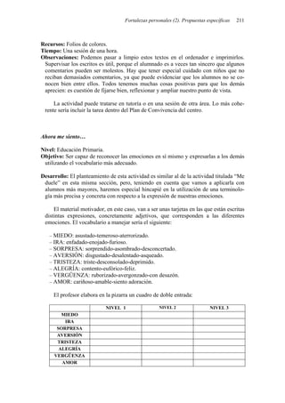 Fortalezas personales (2). Propuestas específicas 211
Recursos: Folios de colores.
Tiempo: Una sesión de una hora.
Observaciones: Podemos pasar a limpio estos textos en el ordenador e imprimirlos.
Supervisar los escritos es útil, porque el alumnado es a veces tan sincero que algunos
comentarios pueden ser molestos. Hay que tener especial cuidado con niños que no
reciban demasiados comentarios, ya que puede evidenciar que los alumnos no se co-
nocen bien entre ellos. Todos tenemos muchas cosas positivas para que los demás
aprecien: es cuestión de fijarse bien, reflexionar y ampliar nuestro punto de vista.
La actividad puede tratarse en tutoría o en una sesión de otra área. Lo más cohe-
rente sería incluir la tarea dentro del Plan de Convivencia del centro.
Ahora me siento…
Nivel: Educación Primaria.
Objetivo: Ser capaz de reconocer las emociones en sí mismo y expresarlas a los demás
utilizando el vocabulario más adecuado.
Desarrollo: El planteamiento de esta actividad es similar al de la actividad titulada “Me
duele” en esta misma sección, pero, teniendo en cuenta que vamos a aplicarla con
alumnos más mayores, haremos especial hincapié en la utilización de una terminolo-
gía más precisa y concreta con respecto a la expresión de nuestras emociones.
El material motivador, en este caso, van a ser unas tarjetas en las que están escritas
distintas expresiones, concretamente adjetivos, que corresponden a las diferentes
emociones. El vocabulario a manejar sería el siguiente:
– MIEDO: asustado-temeroso-aterrorizado.
– IRA: enfadado-enojado-furioso.
– SORPRESA: sorprendido-asombrado-desconcertado.
– AVERSIÓN: disgustado-desalentado-asqueado.
– TRISTEZA: triste-desconsolado-deprimido.
– ALEGRÍA: contento-eufórico-feliz.
– VERGÜENZA: ruborizado-avergonzado-con desazón.
– AMOR: cariñoso-amable-siento adoración.
El profesor elabora en la pizarra un cuadro de doble entrada:
NIVEL 1 NIVEL 2 NIVEL 3
MIEDO
IRA
SORPRESA
AVERSIÓN
TRISTEZA
ALEGRÍA
VERGÜENZA
AMOR
 