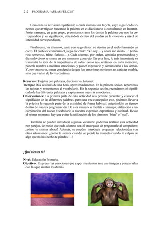 212 PROGRAMA “AULAS FELICES”
Comienza la actividad repartiendo a cada alumno una tarjeta, cuyo significado te-
nemos que averiguar buscando la palabra en el diccionario o consultando en Internet.
Posteriormente, en gran grupo, presentamos ante los demás la palabra que nos ha co-
rrespondido y su significado, ubicándola dentro del cuadro en la emoción y nivel de
intensidad correspondiente.
Finalmente, los alumnos, junto con su profesor, se sientan en el suelo formando un
corro. El profesor comienza el juego diciendo: “Yo soy… y ahora me siento…” (eufó-
rico, temeroso, triste, furioso,…). Cada alumno, por orden, continúa presentándose y
diciendo cómo se siente en ese momento concreto. En esta fase, lo más importante es
transmitir la idea de la importancia de saber cómo nos sentimos en cada momento,
ponerle nombre a nuestras emociones, y poder expresarlo y comunicarlo a los demás.
Y, por otra parte, tomar conciencia de que las emociones no tienen un carácter estable,
sino que varían de forma continua.
Recursos: Tarjetas con palabras, diccionario, Internet.
Tiempo: Dos sesiones de una hora, aproximadamente. En la primera sesión, repartimos
las tarjetas y presentamos el vocabulario. En la segunda sesión, recordamos el signifi-
cado de las diferentes palabras y expresamos nuestras emociones.
Observaciones: La primera parte de esta actividad nos permite presentar y conocer el
significado de las diferentes palabras, pero una vez conseguido esto, podemos llevar a
la práctica la segunda parte de la actividad de forma habitual, asignándole un tiempo
dentro de nuestra programación. De esta manera se facilita el manejo, utilización e in-
corporación del nuevo vocabulario a nuestra expresión espontánea y habitual. Desde
el primer momento hay que evitar la utilización de los términos “bien” o “mal”.
También se pueden introducir algunas variantes: podemos realizar esta actividad
por parejas, de modo que cada alumno sea el encargado de preguntarle al compañero:
¿cómo te sientes ahora? Además, se pueden introducir preguntas relacionadas con
otras situaciones: ¿cómo te sientes cuando se pierde tu mascota/cuando te culpan de
algo que no has hecho/te pierdes/…?
¿Qué sientes tú?
Nivel: Educación Primaria.
Objetivos: Expresar las emociones que experimentamos ante una imagen y compararlas
con las que sienten los demás.
 