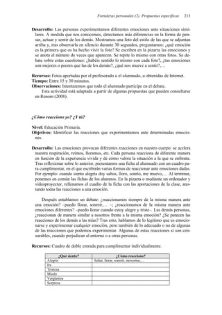 Fortalezas personales (2). Propuestas específicas 213
Desarrollo: Las personas experimentamos diferentes emociones ante situaciones simi-
lares. A medida que nos conocemos, detectamos más diferencias en la forma de pen-
sar, actuar y sentir de los demás. Mostramos una foto del estilo de las que se adjuntan
arriba y, tras observarla en silencio durante 30 segundos, preguntamos: ¿qué emoción
es la primera que os ha hecho vivir la foto? Se escriben en la pizarra las emociones y
se anota el número de veces que aparecen. Se repite lo mismo con otras fotos. Se de-
bate sobre estas cuestiones: ¿habéis sentido lo mismo con cada foto?, ¿tus emociones
son mejores o peores que las de los demás?, ¿qué nos mueve a sentir?,…
Recursos: Fotos aportadas por el profesorado o el alumnado, u obtenidas de Internet.
Tiempo: Entre 15 y 30 minutos.
Observaciones: Intentaremos que todo el alumnado participe en el debate.
Esta actividad está adaptada a partir de algunas propuestas que pueden consultarse
en Renom (2008).
¿Cómo reacciono yo? ¿Y tú?
Nivel: Educación Primaria.
Objetivos: Identificar las reacciones que experimentamos ante determinadas emocio-
nes.
Desarrollo: Las emociones provocan diferentes reacciones en nuestro cuerpo: se acelera
nuestra respiración, reímos, lloramos, etc. Cada persona reacciona de diferente manera
en función de la experiencia vivida y de cómo valora la situación a la que se enfrenta.
Tras reflexionar sobre lo anterior, presentamos una ficha al alumnado con un cuadro pa-
ra cumplimentar, en el que escribirán varias formas de reaccionar ante emociones dadas.
Por ejemplo: cuando siento alegría doy saltos, lloro, sonrío, me muevo,… Al terminar,
ponemos en común las fichas de los alumnos. En la pizarra o mediante un ordenador y
videoproyector, rellenamos el cuadro de la ficha con las aportaciones de la clase, ano-
tando todas las reacciones a una emoción.
Después entablamos un debate: ¿reaccionamos siempre de la misma manera ante
una emoción? –puedo llorar, sonreír,… –; ¿reaccionamos de la misma manera ante
emociones diferentes? –puedo llorar cuando estoy alegre y triste–. Las demás personas,
¿reaccionan de manera similar a nosotros frente a la misma emoción? ¿Se parecen las
reacciones de los demás a las mías? Tras esto, hablamos de lo legítimo que es emocio-
narse y experimentar cualquier emoción, pero también de lo adecuado o no de algunas
de las reacciones que podemos experimentar. Algunas de estas reacciones sí son cen-
surables, cuando perjudican al entorno o a otras personas.
Recursos: Cuadro de doble entrada para cumplimentar individualmente.
¿Qué siento? ¿Cómo reacciono?
Alegría Saltar, llorar, sonreír, moverme,…
Ira
Tristeza
Miedo
Vergüenza
Sorpresa
 