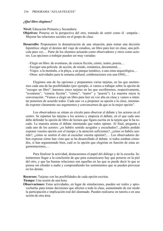 216 PROGRAMA “AULAS FELICES”
¿Qué libro elegimos?
Nivel: Educación Primaria y Secundaria
Objetivos: Ponerse en la perspectiva del otro, tratando de sentir como él –empatía–.
Mejorar las relaciones sociales en el grupo de clase.
Desarrollo: Proponemos la dramatización de una situación, para tomar una decisión
hipotética: elegir el destino del viaje de estudios, un libro para leer en clase, una pelí-
cula para ver,… Parte de los alumnos actuarán como observadores y otros como acto-
res. Las opciones a trabajar pueden ser muy variadas:
–Elegir un libro: de aventuras, de ciencia ficción, cómic, teatro, poesía,…
–Escoger una película: de acción, de miedo, romántica, documental,…
–Viajes: a la montaña, a la playa, a un parque temático, a una zona arqueológica,…
–Otras: actividades para la semana cultural, colaboraciones con una ONG,…
Elegimos una de las opciones y preparamos varias tarjetas, en las que anotare-
mos cada una de las posibilidades (por ejemplo, si vamos a trabajar sobre la opción de
“escoger un libro”, haremos cinco tarjetas en las que escribiremos, respectivamente,
“aventuras”, “ciencia ficción”, “cómic”, “teatro” y “poesía”). La maestra inicia la
conversación: “Vamos a elegir un libro para leer en voz alta en clase y vamos a inten-
tar ponernos de acuerdo todos. Cada uno va a proponer su opción a la clase, intentan-
do exponer claramente sus argumentos y convencernos de que es la mejor opción”.
Los observadores se sitúan en círculo para observar el debate y los actores en el
centro. Se reparten las tarjetas a los actores y empieza el debate, en el que cada uno
debe defender la opción de libro de lectura que figura escrita en la tarjeta que le ha to-
cado. La maestra anima el debate intentando que todos opinen. Al final, pregunta a
cada uno de los actores: ¿os habéis sentido acogidos y escuchados?, ¿habéis podido
exponer vuestra opción con el tiempo y la atención suficientes?, ¿cómo os habéis sen-
tido?, ¿cómo se sentirá el otro al escuchar vuestra opinión?,… Los observadores de-
ben expresar cómo han visto que se ha desarrollado el debate: si todos estaban cómo-
dos, si han argumentado bien, cuál es la opción que elegirían en función de estas ar-
gumentaciones,…
Para finalizar la actividad, destacaremos el papel del diálogo y de la escucha. In-
tentaremos llegar a la conclusión de que para comunicarse hay que ponerse en la piel
del otro, y que las buenas relaciones son aquellas en las que se puede decir lo que se
piensa sin ofender a nadie y comprendiendo los sentimientos que se pueden provocar
en los demás.
Recursos: Tarjetas con las posibilidades de cada opción escritas.
Tiempo: Una sesión de una hora.
Observaciones: Estas actividades, en lugar de simulaciones, pueden ser reales y apro-
vecharlas para tomar decisiones que afecten a toda la clase, aumentando de ese modo
la participación e implicación real del alumnado. Pueden realizarse en tutoría o en una
sesión de otra área.
 
