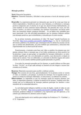 Fortalezas personales (2). Propuestas específicas 217
Mensajes positivos
Nivel: Educación Secundaria.
Objetivo: Transmitir bienestar y felicidad a otras personas a través de mensajes positi-
vos.
Desarrollo: La experiencia personal nos demuestra que una de las cosas que tiene un
efecto sorprendente y beneficioso para los seres humanos, es enfrentarse a mensajes
positivos dispuestos por el entorno en el que nos desenvolvemos habitualmente, así
como también en otros contextos menos habituales. Sin pensarlo dos veces, nos lan-
zamos a leerlos y su efecto es inmediato: nos sentimos reconocidos, nos hacen sentir
bien, nos transmiten alegría, producen felicidad,… Es un hábito muy saludable pero
poco practicado. Con esta actividad pretendemos que los alumnos elaboren carteles
con mensajes positivos, que se distribuirán y colocarán por el centro escolar.
En un primer momento, presentamos el vídeo “Be happy” (puede localizarse en
YouTube: http://www.youtube.com/watch?v=SpbMt7ehgeo ) y, tras la visualización
del mismo, pedimos a los alumnos que comuniquen ante los demás las escenas con las
que se sienten más identificados, así como también que sentimientos y emociones han
experimentado tras la observación del mismo.
Posteriormente, y teniendo como base este vídeo, se pedirá a los alumnos que, por
parejas, piensen frases o mensajes que, al ser leídos, produzcan un efecto positivo en
las personas. Luego, en gran grupo, se expondrán los mensajes elaborados y se selec-
cionarán aquellos que van a ser plasmados en carteles, cuya decoración se dejará en
manos de los autores. Una vez elaborados, se colocarán en distintos lugares del centro
escolar. En vez de carteles también pueden quedar plasmados en grafitis.
Con todos los mensajes pensados por los alumnos, se puede elaborar un libro para
la clase: “Sé feliz”, en el que cada mensaje se ilustrará con una imagen o escena rela-
cionada con el mismo.
Recursos: Materiales necesarios para escribir y elaborar carteles.
Tiempo: Dos sesiones de una hora, aproximadamente. En la primera sesión se visiona
el vídeo, se comenta y, por parejas, se piensan los mensajes. En la segunda sesión, se
ponen en común los mensajes elaborados, se seleccionan y se elaboran los carteles.
Observaciones: Lo importante es que los mensajes surjan de nuestros alumnos; por
tanto, es importante mantener y respetar la autoría de los mismos. También sería inte-
resante que en la elaboración de mensajes pudiesen participar las familias u otros
miembros de la comunidad educativa.
La actividad puede trabajarse también en clase de Inglés, viendo el vídeo en este
idioma en YouTube: http://www.youtube.com/watch?v=jm6QQ_mKdUM . Poste-
riormente, podemos trabajar el vocabulario y las expresiones que allí aparecen, y los
carteles que elaborarán los alumnos serán en inglés.
Esta actividad puede servir también para trabajar las Fortalezas nº 9 –Vitalidad– y
nº 22 –Esperanza–.
 