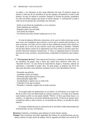 222 PROGRAMA “AULAS FELICES”
en ambos, y les ubicamos en dos zonas diferentes del aula. El profesor asigna un
número a cada uno de los miembros de los dos equipos, diciéndoselo al oído a cada
alumno, sin que los demás lo escuchen. Después se forman las parejas, juntándose
los niños de ambos equipos que tienen el mismo número. A continuación se pide a
cada una de las parejas que escenifique una situación:
. Estáis en una fiesta de cumpleaños y no os conocéis.
. Estáis hablando por teléfono.
. Preparáis juntos una actividad.
. Vais juntos de compras.
. Os conocéis pero hace mucho tiempo que no os veis.
. …
Se trata de plantear diferentes situaciones en las que los niños tienen que actuar,
unas veces con compañeros que conocen y con los que se sienten más cercanos y, en
otras ocasiones, con niños con los cuales no han establecido muchos lazos afectivos.
Este puede ser el inicio de una relación social más profunda y duradera. También
servirá para darnos cuenta de la importancia que tiene tomar la iniciativa para des-
arrollar relaciones humanas satisfactorias. A veces, es importante hacer lo necesario
para que las cosas sucedan y, posteriormente, comprobar los beneficios que compor-
tan.
2ª. “Nos hacemos favores”. Otra manera de favorecer y fomentar las relaciones entre
los miembros del grupo clase y hacer que surjan lazos afectivos entre ellos, es
“haciendo favores”. Es una forma de transmitirnos alegría y bienestar, además de
cohesionar y consolidar al grupo clase. En gran grupo, se propone una lluvia de
ideas para descubrir cómo podemos ayudarnos unos a otros haciéndonos favores:
. Prestando una película.
. Ayudando a hacer un trabajo.
. Prestando algún objeto que nos gusta.
. Intercambiando algún libro.
. Acompañando a alguien que se siente solo.
. Cediendo el sitio que nos gusta.
. Peinando o vistiendo a alguien de un modo concreto.
. …
Se recogen todas las aportaciones en un mural y lo colocamos en un lugar visi-
ble de la clase. Esta actividad tendrá un carácter semanal y, a lo largo de la semana,
cada alumno escribe en una tarjeta titulada “Oferta”, el favor que desea hacer y su
nombre, y lo deposita en un buzón elaborado para tal fin. El día de la semana selec-
cionado por todos se abre el buzón, se van leyendo las ofertas y se deciden los desti-
natarios.
El tiempo establecido para la realización de la actividad vendrá determinado por
el profesorado: un mes, un trimestre,…
Recursos: Cartulina y rotuladores para elaborar el cartel; buzón; tarjetas.
Tiempo: Para la primera actividad, dependerá del número de escenificaciones que po-
damos realizar en cada sesión de trabajo. Para la segunda actividad, una sesión de 45
 