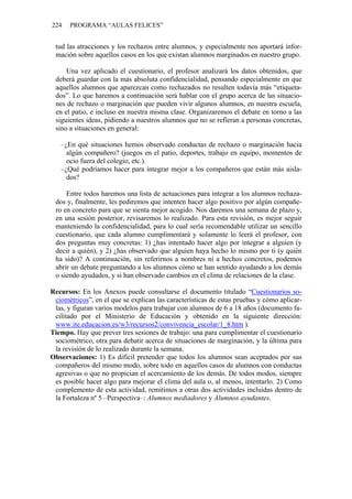 224 PROGRAMA “AULAS FELICES”
tud las atracciones y los rechazos entre alumnos, y especialmente nos aportará infor-
mación sobre aquellos casos en los que existan alumnos marginados en nuestro grupo.
Una vez aplicado el cuestionario, el profesor analizará los datos obtenidos, que
deberá guardar con la más absoluta confidencialidad, pensando especialmente en que
aquellos alumnos que aparezcan como rechazados no resulten todavía más “etiqueta-
dos”. Lo que haremos a continuación será hablar con el grupo acerca de las situacio-
nes de rechazo o marginación que pueden vivir algunos alumnos, en nuestra escuela,
en el patio, e incluso en nuestra misma clase. Organizaremos el debate en torno a las
siguientes ideas, pidiendo a nuestros alumnos que no se refieran a personas concretas,
sino a situaciones en general:
–¿En qué situaciones hemos observado conductas de rechazo o marginación hacia
algún compañero? (juegos en el patio, deportes, trabajo en equipo, momentos de
ocio fuera del colegio, etc.).
–¿Qué podríamos hacer para integrar mejor a los compañeros que están más aisla-
dos?
Entre todos haremos una lista de actuaciones para integrar a los alumnos rechaza-
dos y, finalmente, les pediremos que intenten hacer algo positivo por algún compañe-
ro en concreto para que se sienta mejor acogido. Nos daremos una semana de plazo y,
en una sesión posterior, revisaremos lo realizado. Para esta revisión, es mejor seguir
manteniendo la confidencialidad, para lo cual sería recomendable utilizar un sencillo
cuestionario, que cada alumno cumplimentará y solamente lo leerá el profesor, con
dos preguntas muy concretas: 1) ¿has intentado hacer algo por integrar a alguien (y
decir a quién), y 2) ¿has observado que alguien haya hecho lo mismo por ti (y quién
ha sido)? A continuación, sin referirnos a nombres ni a hechos concretos, podemos
abrir un debate preguntando a los alumnos cómo se han sentido ayudando a los demás
o siendo ayudados, y si han observado cambios en el clima de relaciones de la clase.
Recursos: En los Anexos puede consultarse el documento titulado “Cuestionarios so-
ciométricos”, en el que se explican las características de estas pruebas y cómo aplicar-
las, y figuran varios modelos para trabajar con alumnos de 6 a 18 años (documento fa-
cilitado por el Ministerio de Educación y obtenido en la siguiente dirección:
www.ite.educacion.es/w3/recursos2/convivencia_escolar/1_8.htm ).
Tiempo. Hay que prever tres sesiones de trabajo: una para cumplimentar el cuestionario
sociométrico, otra para debatir acerca de situaciones de marginación, y la última para
la revisión de lo realizado durante la semana.
Observaciones: 1) Es difícil pretender que todos los alumnos sean aceptados por sus
compañeros del mismo modo, sobre todo en aquellos casos de alumnos con conductas
agresivas o que no propician el acercamiento de los demás. De todos modos, siempre
es posible hacer algo para mejorar el clima del aula o, al menos, intentarlo. 2) Como
complemento de esta actividad, remitimos a otras dos actividades incluidas dentro de
la Fortaleza nº 5 –Perspectiva–: Alumnos mediadores y Alumnos ayudantes.
 
