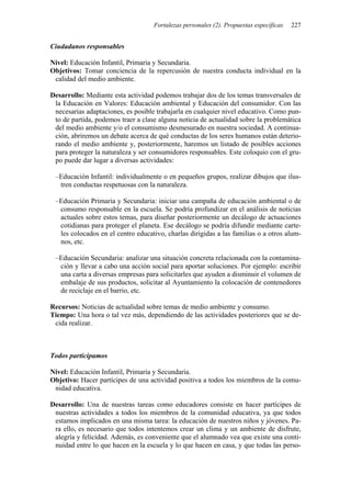 Fortalezas personales (2). Propuestas específicas 227
Ciudadanos responsables
Nivel: Educación Infantil, Primaria y Secundaria.
Objetivos: Tomar conciencia de la repercusión de nuestra conducta individual en la
calidad del medio ambiente.
Desarrollo: Mediante esta actividad podemos trabajar dos de los temas transversales de
la Educación en Valores: Educación ambiental y Educación del consumidor. Con las
necesarias adaptaciones, es posible trabajarla en cualquier nivel educativo. Como pun-
to de partida, podemos traer a clase alguna noticia de actualidad sobre la problemática
del medio ambiente y/o el consumismo desmesurado en nuestra sociedad. A continua-
ción, abriremos un debate acerca de qué conductas de los seres humanos están deterio-
rando el medio ambiente y, posteriormente, haremos un listado de posibles acciones
para proteger la naturaleza y ser consumidores responsables. Este coloquio con el gru-
po puede dar lugar a diversas actividades:
–Educación Infantil: individualmente o en pequeños grupos, realizar dibujos que ilus-
tren conductas respetuosas con la naturaleza.
–Educación Primaria y Secundaria: iniciar una campaña de educación ambiental o de
consumo responsable en la escuela. Se podría profundizar en el análisis de noticias
actuales sobre estos temas, para diseñar posteriormente un decálogo de actuaciones
cotidianas para proteger el planeta. Ese decálogo se podría difundir mediante carte-
les colocados en el centro educativo, charlas dirigidas a las familias o a otros alum-
nos, etc.
–Educación Secundaria: analizar una situación concreta relacionada con la contamina-
ción y llevar a cabo una acción social para aportar soluciones. Por ejemplo: escribir
una carta a diversas empresas para solicitarles que ayuden a disminuir el volumen de
embalaje de sus productos, solicitar al Ayuntamiento la colocación de contenedores
de reciclaje en el barrio, etc.
Recursos: Noticias de actualidad sobre temas de medio ambiente y consumo.
Tiempo: Una hora o tal vez más, dependiendo de las actividades posteriores que se de-
cida realizar.
Todos participamos
Nivel: Educación Infantil, Primaria y Secundaria.
Objetivo: Hacer partícipes de una actividad positiva a todos los miembros de la comu-
nidad educativa.
Desarrollo: Una de nuestras tareas como educadores consiste en hacer partícipes de
nuestras actividades a todos los miembros de la comunidad educativa, ya que todos
estamos implicados en una misma tarea: la educación de nuestros niños y jóvenes. Pa-
ra ello, es necesario que todos intentemos crear un clima y un ambiente de disfrute,
alegría y felicidad. Además, es conveniente que el alumnado vea que existe una conti-
nuidad entre lo que hacen en la escuela y lo que hacen en casa, y que todas las perso-
 