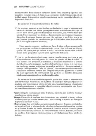 228 PROGRAMA “AULAS FELICES”
nas responsables de su educación trabajamos de una forma conjunta y siguiendo unas
directrices comunes. Este es el objetivo que perseguimos con la realización de esta ac-
tividad, además de transmitir a todos los miembros de nuestra comunidad educativa la
importancia de ser feliz.
La realización de esta actividad consta de dos partes:
1ª) En un primer momento, a nivel de clase, se aborda con el grupo la importancia de
ser felices: si somos o no felices, qué es para cada uno de nosotros ser feliz, qué co-
sas nos hacen felices, qué cosas hacen felices a los demás, que podemos hacer para
ser más felices (nosotros y los demás),… Posteriormente, les mostramos imágenes o
fotografías de personas famosas, para que ellos vaticinen si son felices o no y por
qué (esto nos ayudará a ser conscientes de que la felicidad no viene desencadenada
por el éxito o por los bienes materiales).
En un segundo momento y mediante una lluvia de ideas, pedimos a nuestros chi-
cos que expresen, mediante frases o mensajes cortos, cómo podemos ser felices y
ayudar a los demás para que también lo sean. Con todas las aportaciones, elabora-
mos un mural que quedará expuesto en un lugar visible de la clase.
2ª) Una vez que los alumnos han tomado contacto con el tema que nos ocupa, se trata
de aprovechar una actividad general del centro, por ejemplo, el “Día de la Paz”. A
cada alumno, a los profesores, a las familias, y a todos los miembros de la comuni-
dad educativa, se les entrega un papel recortado en forma de pluma, en la cual tienen
que escribir un mensaje positivo que nos ayude a ser felices, y decorarla, dejando el
mensaje visible para todos. Todas las “plumas”, con sus correspondientes mensajes
y decoradas libremente, servirán para componer una paloma gigante que se expon-
drá en un lugar visible del centro escolar, para que todos los miembros de la comu-
nidad educativa puedan colocar las plumas elaboradas.
La realización de esta actividad nos permite, por un lado, valorar la importancia de
elaborar mensajes positivos que nos ayuden a ser felices (los mensajes expuestos nos
ayudarán a ser conscientes de esto) y, por otro lado, hacer partícipes de esta actividad
a todos los miembros de la comunidad educativa, aspecto imprescindible para favore-
cer una vida en comunidad saludable.
Recursos: Papeles recortados con forma de plumas, materiales para escribir y decorar, y
mural con una paloma gigante.
Tiempo: Una sesión de una hora, aproximadamente, para introducir el tema y elaborar
el mural que recoja todas las aportaciones. La decoración y la escritura del mensaje en
la pluma se realizarán en casa.
Observaciones: Esta actividad es conveniente realizarla a nivel de centro, implicándose
en la realización de la misma todos los miembros de la comunidad educativa: profeso-
res y alumnos de todos los niveles, monitores de comedor, personal de cocina, perso-
nal de administración y servicios, así como también las familias. Por tanto, es necesa-
ria una labor de divulgación e información de la actividad para que llegue a todos los
ámbitos.
 