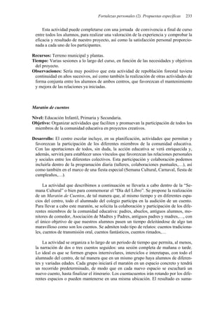 Fortalezas personales (2). Propuestas específicas 233
Esta actividad puede completarse con una jornada de convivencia a final de curso
entre todos los alumnos, para realizar una valoración de la experiencia y comprobar la
eficacia y resultado de nuestro proyecto, así como la satisfacción personal proporcio-
nada a cada uno de los participantes.
Recursos: Terreno municipal y plantas.
Tiempo: Varias sesiones a lo largo del curso, en función de las necesidades y objetivos
del proyecto.
Observaciones: Sería muy positivo que esta actividad de repoblación forestal tuviera
continuidad en años sucesivos, así como también la realización de otras actividades de
forma conjunta entre los alumnos de ambos centros, que favorezcan el mantenimiento
y mejora de las relaciones ya iniciadas.
Maratón de cuentos
Nivel: Educación Infantil, Primaria y Secundaria.
Objetivo: Organizar actividades que faciliten y promuevan la participación de todos los
miembros de la comunidad educativa en proyectos creativos.
Desarrollo: El centro escolar incluye, en su planificación, actividades que permitan y
favorezcan la participación de los diferentes miembros de la comunidad educativa.
Con las aportaciones de todos, sin duda, la acción educativa se verá enriquecida y,
además, servirá para establecer unos vínculos que favorezcan las relaciones personales
y sociales entre los diferentes colectivos. Esta participación y colaboración podemos
incluirla dentro de la programación diaria (talleres, colaboraciones puntuales,…), así
como también en el marco de una fiesta especial (Semana Cultural, Carnaval, fiesta de
cumpleaños,…).
La actividad que describimos a continuación se llevaría a cabo dentro de la “Se-
mana Cultural” o bien para conmemorar el “Día del Libro”. Se propone la realización
de un Maratón de Cuentos, de tal manera que, al mismo tiempo y en diferentes espa-
cios del centro, todo el alumnado del colegio participa en la audición de un cuento.
Para llevar a cabo este maratón, se solicita la colaboración y participación de los dife-
rentes miembros de la comunidad educativa: padres, abuelos, antiguos alumnos, mo-
nitores de comedor, Asociación de Madres y Padres, antiguos padres y madres,…, con
el único objetivo de que nuestros alumnos pasen un tiempo deleitándose de algo tan
maravilloso como son los cuentos. Se admiten todo tipo de relatos: cuentos tradiciona-
les, cuentos de transmisión oral, cuentos fantásticos, cuentos rimados,…
La actividad se organiza a lo largo de un periodo de tiempo que permita, al menos,
la narración de dos o tres cuentos seguidos: una sesión completa de mañana o tarde.
Lo ideal es que se formen grupos internivelares, interciclos e interetapas, con todo el
alumnado del centro, de tal manera que en un mismo grupo haya alumnos de diferen-
tes y variadas edades. Cada grupo iniciará el maratón en un espacio concreto y tendrá
un recorrido predeterminado, de modo que en cada nuevo espacio se escuchará un
nuevo cuento, hasta finalizar el itinerario. Los cuentacuentos irán rotando por los dife-
rentes espacios o pueden mantenerse en una misma ubicación. El resultado es suma-
 