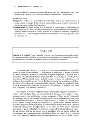 234 PROGRAMA “AULAS FELICES”
mente satisfactorio, tanto para el alumnado como para los cuentacuentos: una expe-
riencia que les permite vivir y disfrutar momentos inolvidables y maravillosos.
Recursos: Cuentos.
Tiempo: Una tarde o una sesión de hora y media, de tal manera que a cada cuento se le
pueda asignar un tiempo de 20 minutos, aproximadamente, y podamos contar con el
tiempo necesario para facilitar la rotación.
Observaciones: Se puede ampliar la actividad con la colaboración y participación de
otros miembros del barrio o la localidad donde está ubicado el centro educativo (per-
sonas del barrio, comisión de cultura, personal de la biblioteca municipal, corporación
municipal, etc.). También se pueden utilizar otros formatos: canciones, poesías, libros
de imágenes, etc.
Fortaleza nº 14
Sentido de la justicia. Tratar a todas las personas como iguales en consonancia con las
nociones de equidad y justicia; no dejar que los sentimientos personales influyan en las
decisiones sobre los otros; dar a todo el mundo las mismas oportunidades.
Para trabajar esta fortaleza en el aula, sirven las mismas consideraciones que efec-
tuamos al hablar de la fortaleza nº 13; al igual que en aquel caso, el Sentido de la justi-
cia puede abordarse a partir de los contenidos de algunas asignaturas (Educación para la
ciudadanía y los derechos humanos, Educación ético-cívica, Religión, Filosofía, Cono-
cimiento del Medio natural, social y cultural, Ciencias Sociales, etc.), además de poder
trabajarse dentro del horario de Tutoría. También tiene una fuerte relación con la Edu-
cación en valores democráticos, destacando los siguientes: Educación para la tolerancia,
la paz y la convivencia, Educación intercultural, Educación para la igualdad entre hom-
bres y mujeres y Educación del consumidor.
El concepto de “justicia” implica trabajar para que todos tengamos los mismos de-
rechos y una vida digna. Tiene una vertiente positiva –luchar por unos derechos equita-
tivos para todos–, pero también otra vertiente sancionadora: “hacer justicia”, castigando
las conductas que van en contra del interés común. En las actividades que proponemos a
continuación incidiremos en la primera de esas vertientes, y teniendo en cuenta además
que el Sentido de la justicia puede trabajarse local y globalmente: podemos fomentar
acciones dirigidas al entorno próximo, así como ampliar nuestros horizontes y abordar
la necesidad de justicia a nivel planetario. Es, por tanto, una buena excusa para tomar
conciencia de que la realidad global del mundo no coincide con la abundancia y bienes-
tar que solemos disfrutar en nuestro entorno inmediato, sino que existen millones de
personas que sufren desigualdades e injusticias a diario. Al mismo tiempo, podemos
reflexionar sobre qué podemos hacer al respecto y cómo aportar nuestra ayuda: aunque
 