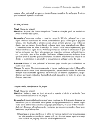 Fortalezas personales (2). Propuestas específicas 235
nuestra labor individual nos parezca insignificante, sumada a los esfuerzos de otros,
puede conducir a grandes resultados.
El león y el ratón
Nivel: Educación Infantil.
Objetivos: Aceptar a los demás compañeros. Valorar a todos por igual, sin sentirse su-
perior o inferior a los demás.
Desarrollo: Contaremos en clase el conocido cuento de “El león y el ratón”, en el que
aquel comienza burlándose del roedor, considerándole poco valioso por su pequeño
tamaño, pero finalmente es el ratón quien salvará al león, gracias a sus poderosos
dientes que son capaces de roer la red en la que había caído atrapado el gran felino.
Comentaremos con los niños la moraleja del cuento: todos somos importantes y po-
demos ser útiles de algún modo. Podemos pedirles que piensen en situaciones en que
les han rechazado para hacer algo porque son pequeños, no tienen suficiente fuerza,
etc., y recordar cómo se han sentido. Finalmente, elaboraremos entre todos un lema
que nos ayude a recordar que todos tenemos cualidades importante que ofrecer a los
demás, lo escribiremos en un cartel y lo colocaremos en un lugar visible del aula.
Recursos: Cuento “El león y el ratón”. Cartulina o papel de color para confeccionar un
cartel con el lema.
Tiempo: En torno a 30 minutos para contar el cuento y debatir acerca de él. El cartel lo
podemos confeccionar en un momento posterior, aprovechando cuando los alumnos
trabajan individualmente: a partir de un diseño que les daremos ya preparado, les pe-
diremos que vayan pintando e ilustrando el cartel, pasándolo por todos los grupos en
diversos momentos.
Acoger a todos y ser justos en los juegos
Nivel: Educación Infantil.
Objetivos: Valorar a todos por igual, sin sentirse superior o inferior a los demás. Esta-
blecer normas equitativas en los juegos.
Desarrollo: Esta actividad puede ser una buena continuación de la anterior. Para que las
reflexiones que allí realizamos no se queden en algo puramente teórico, vamos a apli-
carlas en un ámbito muy concreto: los juegos (en el recreo, en clase de Psicomotrici-
dad, etc.). Daremos a los alumnos dos consignas, que se comprometerán a llevar a ca-
bo durante los próximos días:
1) Igual que en el caso del león y el ratón, no vamos a menospreciar a nadie porque
sea más pequeño, menos fuerte, menos ágil, etc., sino que vamos a procurar acep-
tar a todos en los juegos y darles las mismas oportunidades.
 