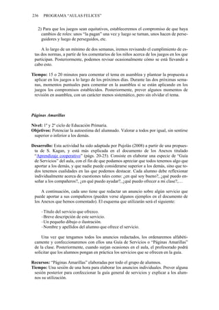 236 PROGRAMA “AULAS FELICES”
2) Para que los juegos sean equitativos, estableceremos el compromiso de que haya
cambios de roles: unos “la pagan” una vez y luego se turnan, unos hacen de perse-
guidores y luego de perseguidos, etc.
A lo largo de un mínimo de dos semanas, iremos revisando el cumplimiento de es-
tas dos normas, a partir de los comentarios de los niños acerca de los juegos en los que
participan. Posteriormente, podemos revisar ocasionalmente cómo se está llevando a
cabo esto.
Tiempo: 15 o 20 minutos para comentar el tema en asamblea y plantear la propuesta a
aplicar en los juegos a lo largo de los próximos días. Durante las dos próximas sema-
nas, momentos puntuales para comentar en la asamblea si se están aplicando en los
juegos los compromisos establecidos. Posteriormente, prever algunos momentos de
revisión en asamblea, con un carácter menos sistemático, pero sin olvidar el tema.
Páginas Amarillas
Nivel: 1º y 2º ciclo de Educación Primaria.
Objetivos: Potenciar la autoestima del alumnado. Valorar a todos por igual, sin sentirse
superior o inferior a los demás.
Desarrollo: Esta actividad ha sido adaptada por Pujolàs (2008) a partir de una propues-
ta de S. Kagan, y está más explicada en el documento de los Anexos titulado
“Aprendizaje cooperativo” (págs. 20-25). Consiste en elaborar una especie de “Guía
de Servicios” del aula, con el fin de que podamos apreciar que todos tenemos algo que
aportar a los demás, y que nadie puede considerarse superior a los demás, sino que to-
dos tenemos cualidades en las que podemos destacar. Cada alumno debe reflexionar
individualmente acerca de cuestiones tales como: ¿en qué soy bueno?, ¿qué puedo en-
señar a los compañeros?, ¿en qué puedo ayudar?, ¿qué puedo ofrecer a mi clase?,…
A continuación, cada uno tiene que redactar un anuncio sobre algún servicio que
puede aportar a sus compañeros (pueden verse algunos ejemplos en el documento de
los Anexos que hemos comentado). El esquema que utilizarán será el siguiente:
–Título del servicio que ofrezco.
–Breve descripción de este servicio.
–Un pequeño dibujo o ilustración.
–Nombre y apellidos del alumno que ofrece el servicio.
Una vez que tengamos todos los anuncios redactados, los ordenaremos alfabéti-
camente y confeccionaremos con ellos una Guía de Servicios o “Páginas Amarillas”
de la clase. Posteriormente, cuando surjan ocasiones en el aula, el profesorado podrá
solicitar que los alumnos pongan en práctica los servicios que se ofrecen en la guía.
Recursos: “Páginas Amarillas” elaboradas por todo el grupo de alumnos.
Tiempo: Una sesión de una hora para elaborar los anuncios individuales. Prever alguna
sesión posterior para confeccionar la guía general de servicios y explicar a los alum-
nos su utilización.
 