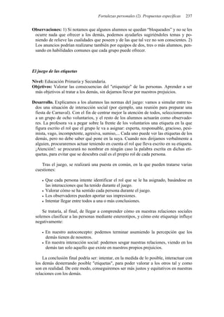 Fortalezas personales (2). Propuestas específicas 237
Observaciones: 1) Si notamos que algunos alumnos se quedan “bloqueados” y no se les
ocurre nada que ofrecer a los demás, podemos ayudarles sugiriéndoles temas y po-
niendo de relieve las cualidades que poseen y de las que tal vez no son conscientes. 2)
Los anuncios podrían realizarse también por equipos de dos, tres o más alumnos, pen-
sando en habilidades comunes que cada grupo puede ofrecer.
El juego de las etiquetas
Nivel: Educación Primaria y Secundaria.
Objetivos: Valorar las consecuencias del "etiquetaje" de las personas. Aprender a ser
más objetivos al tratar a los demás, sin dejarnos llevar por nuestros prejuicios.
Desarrollo. Explicamos a los alumnos las normas del juego: vamos a simular entre to-
dos una situación de interacción social (por ejemplo, una reunión para preparar una
fiesta de Carnaval). Con el fin de centrar mejor la atención de todos, seleccionaremos
a un grupo de ocho voluntarios, y el resto de los alumnos actuarán como observado-
res. La profesora va a pegar sobre la frente de los voluntarios una etiqueta en la que
figura escrito el rol que el grupo le va a asignar: experta, responsable, gracioso, pesi-
mista, vago, incompetente, agresiva, sumiso,... Cada uno puede ver las etiquetas de los
demás, pero no debe saber qué pone en la suya. Cuando nos dirijamos verbalmente a
alguien, procuraremos actuar teniendo en cuenta el rol que lleva escrito en su etiqueta.
¡Atención!: se procurará no nombrar en ningún caso la palabra escrita en dichas eti-
quetas, para evitar que se descubra cuál es el propio rol de cada persona.
Tras el juego, se realizará una puesta en común, en la que pueden tratarse varias
cuestiones:
• Que cada persona intente identificar el rol que se le ha asignado, basándose en
las interacciones que ha tenido durante el juego.
• Valorar cómo se ha sentido cada persona durante el juego.
• Los observadores pueden aportar sus impresiones.
• Intentar llegar entre todos a una o más conclusiones.
Se trataría, al final, de llegar a comprender cómo en nuestras relaciones sociales
solemos clasificar a las personas mediante estereotipos, y cómo este etiquetaje influye
negativamente:
• En nuestro autoconcepto: podemos terminar asumiendo la percepción que los
demás tienen de nosotros.
• En nuestra interacción social: podemos sesgar nuestras relaciones, viendo en los
demás tan solo aquello que existe en nuestros propios prejuicios.
La conclusión final podría ser: intentar, en la medida de lo posible, interactuar con
los demás desterrando posible "etiquetas", para poder valorar a los otros tal y como
son en realidad. De este modo, conseguiremos ser más justos y equitativos en nuestras
relaciones con los demás.
 