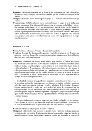238 PROGRAMA “AULAS FELICES”
Recursos: 8 etiquetas para pegar en la frente de los voluntarios; en cada etiqueta ha-
bremos escrito previamente una palabra con el rol que los demás deben asignar a esa
persona.
Tiempo: Un mínimo de 10 minutos para el juego y 15 minutos para la evaluación en
común.
Observaciones: 1) Si los alumnos saben meterse bien en el juego, la actividad puede
resultar sumamente divertida, permitiéndonos tratar el tema de modo lúdico y viven-
cial, pasando un buen rato a la vez que aprendemos a ser más justos con los demás. 2)
Si queremos que participen más alumnos en el juego, podemos proponer a continua-
ción un segundo grupo de voluntarios con otro tema de discusión diferente. Otra alter-
nativa, con alumnos más mayores, puede ser dividir la clase en 4 grupos (uno o dos en
cada grupo pueden actuar como observadores), y que estos equipos realicen el juego
simultáneamente.
Las tareas de la casa
Nivel: 3º ciclo de Educación Primaria y Educación Secundaria.
Objetivos: Conocer las desigualdades pasadas y actuales relativas a los derechos de
hombres y mujeres. Desarrollar un compromiso activo para promover la igualdad de
derechos entre mujeres y hombres.
Desarrollo: Partiremos del análisis de un ámbito muy cercano, la familia, realizando
una puesta en común en clase acerca de cómo se reparten las tareas domésticas entre
madres y padres: hacer la compra, cocinar, limpiar la casa, cuidar a los hijos, fregar la
vajilla, planchar,… Preguntaremos a los alumnos quién se dedica a estas tareas, si
existe una responsabilidad compartida o no, y a qué razones creemos que se debe. Una
segunda tarea consistirá en que los propios alumnos pregunten al respecto a sus pa-
dres, y que también lo hagan con sus abuelos, tratando de ver si ha habido cambios a
lo largo de las distintas generaciones.
Realizada la segunda tarea, pondremos en común los resultados en clase. Todo es-
to servirá de motivación para encargar a los alumnos un trabajo posterior: investigar
sobre los papeles sociales de mujeres y hombres a lo largo de la historia, y la evolu-
ción de los derechos de la mujer, así como la situación actual de desigualdad que to-
davía perdura en muchas sociedades. Esta investigación puede realizarse en parejas o
pequeños grupos (mejor si podemos equilibrar las parejas o grupos de modo que haya
igual número de chicas que de chicos), y puede combinar el trabajo en clase con tareas
a realizar en casa.
El paso final consistirá en poner en común los trabajos realizados por los equipos.
Como síntesis de las ideas que hayan ido surgiendo, se puede elaborar conjuntamente
un manifiesto en defensa de la igualdad de derechos entre hombres y mujeres.
Recursos: Biblioteca del colegio o instituto, e Internet.
Tiempo: 20 o 30 minutos para la puesta en común inicial y explicar las tareas a realizar
posteriormente. Un mínimo de dos sesiones de una hora para investigar por parejas o
pequeños grupos, buscar información, poner en común los resultados y redactar el
 