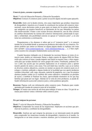Fortalezas personales (2). Propuestas específicas 241
Comercio justo, consumo responsable
Nivel: 3º ciclo de Educación Primaria y Educación Secundaria.
Objetivos: Conocer el comercio justo y poner en acción alguna iniciativa para apoyarlo.
Desarrollo: Junto con la deuda externa, otra causa importante que produce situaciones
de desigualdad e injusticia en el mundo la constituyen las normas del comercio inter-
nacional, cuyas decisiones están en gran parte en manos de los países desarrollados,
que anteponen sus propios beneficios en detrimento de los que obtendrán los países
más desfavorecidos. Frente a esto existen diversas alternativas: una de ellas consiste
en cambiar directamente las normas del comercio internacional, potenciando la equi-
dad y solidaridad; otra posibilidad consiste en apoyar el “comercio justo”, y en este
tema nos centraremos a continuación.
Preguntaremos a los alumnos si saben qué es el “comercio justo” y si conocen
tiendas de la localidad donde se promuevan productos derivados de ese comercio. Po-
demos pedirles que entren en Internet en alguna página donde se explique este tema
(por ejemplo: www.comerciojusto.org , www.intermonoxfam.org ,…), o bien expli-
carles nosotros los conceptos fundamentales acerca del tema.
Cuando hayamos trabajado con el alumnado las nociones básicas en torno al co-
mercio justo, podría ser interesante llamar a algún experto de alguna ONG de Desa-
rrollo que conozca el tema y pueda impartir una charla en nuestra clase, o bien organi-
zarla para que acudan alumnos de varios grupos del centro. Finalmente, podemos lle-
var a cabo una acción que nos permita implicarnos en el comercio justo y aportar
nuestro granito de arena a esta causa. Una actividad muy sencilla y que ya se realiza
en diversos centros educativos, consiste en montar un puesto de comercio justo en el
colegio o instituto, pidiendo a alguna tienda de la localidad que nos aporte productos
variados (chocolate, café, ropa, artesanía, material de papelería, etc.), que los propios
alumnos pueden vender en el vestíbulo del centro educativo, turnándose en periodos
de recreo, o también al finalizar las clases, aprovechando momentos en los que hay
familias que pasan por ese lugar. Además de la venta de estos productos, se puede di-
fundir información acerca del comercio justo y cómo podemos apoyarlo.
Recursos: Páginas web con información sobre comercio justo. Productos para vender
aportados por tiendas de comercio justo de la localidad.
Tiempo: Al menos una sesión de una hora para trabajar el tema en clase. Un par de se-
manas para realizar ventas e informar sobre comercio justo.
Por qué emigran las personas
Nivel: 3º ciclo de Educación Primaria y Educación Secundaria.
Objetivos: Comprender las causas de las migraciones. Implicarse en acciones que pro-
muevan la justicia y combatan las desigualdades.
Desarrollo: Analizar por qué emigran las personas es un interesante punto de partida
para comprender las situaciones actuales de desigualdad e injusticia en el mundo. La
inmigración es un tema cercano a nuestros alumnos, por la existencia de numerosos
 