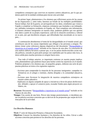 242 PROGRAMA “AULAS FELICES”
compañeros extranjeros que conviven en nuestros centros educativos, por lo que po-
demos partir de la realidad cotidiana para iniciar esta actividad.
En primer lugar, plantearemos a los alumnos que reflexionen acerca de las causas
de las migraciones y, entre todos, haremos un listado de las múltiples posibilidades:
buscar trabajo, huir de la guerra, ser perseguido por tus ideas, estudiantes que vienen a
España a completar su formación, empresas extranjeras que trasladan a sus trabajado-
res, jubilados extranjeros residentes en España, etc. Para completar esta información,
si tenemos alumnos inmigrantes en nuestra clase, podemos pedirles que nos aporten
más datos a partir de su propia experiencia: cuál era la situación económica y laboral
en su país, por qué decidieron emigrar, qué dificultades han encontrado en su nuevo
país,…
A continuación abordaremos el tema de las desigualdades en el mundo actual, que
constituyen una de las causas importantes que obligan a las personas a emigrar. Po-
demos tomar como referencia algunas diapositivas del documento “Desigualdades e
injusticias en el mundo actual” incluido en los Anexos de esta obra. La conclusión de
este análisis debería llevarnos a pensar que, si en los países desfavorecidos existe mu-
cha pobreza, causada en gran parte porque son explotados por los países más ricos, la
única salida para muchas personas es emigrar hacia estos.
Tras todo el trabajo anterior, es importante centrarse en nuestra propia implica-
ción, planteándonos qué podemos hacer para luchar contra las injusticias en el mundo.
Podemos proponer a los alumnos que, en pequeños grupos, elaboren una serie de pro-
puestas prácticas en torno a los siguientes aspectos:
–Acciones para comprender la situación de las personas inmigrantes: campañas in-
formativas en el colegio o instituto, charlas dirigidas a la comunidad educativa,
etc.
–Acciones para favorecer la integración de nuestros compañeros extranjeros en
nuestro centro educativo.
–Implicarse en alguna campaña de apoyo a iniciativas a favor de países desfavoreci-
dos: difundir y apoyar el comercio justo, recaudar fondos para algún proyecto so-
lidario, etc.
Recursos: Documento “Desigualdades e injusticias en el mundo actual” incluido en los
Anexos de esta obra.
Tiempo: Una sesión de una hora. Prever más tiempo posteriormente, si decidimos po-
ner en práctica acciones concretas que se deriven de las propuestas que surjan de la úl-
tima parte de la actividad.
Los Derechos Humanos
Nivel: 3º ciclo de Educación Primaria y Educación Secundaria.
Objetivos: Conocer los derechos humanos y los derechos de los niños. Llevar a cabo
acciones concretas para promover los derechos de las personas.
 