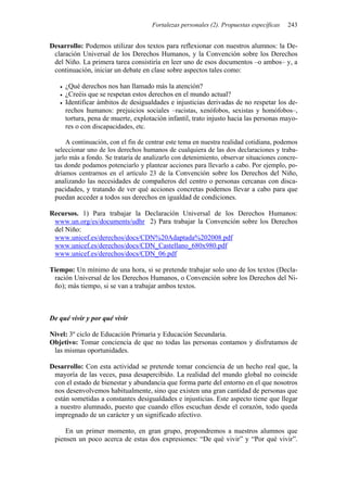 Fortalezas personales (2). Propuestas específicas 243
Desarrollo: Podemos utilizar dos textos para reflexionar con nuestros alumnos: la De-
claración Universal de los Derechos Humanos, y la Convención sobre los Derechos
del Niño. La primera tarea consistiría en leer uno de esos documentos –o ambos– y, a
continuación, iniciar un debate en clase sobre aspectos tales como:
• ¿Qué derechos nos han llamado más la atención?
• ¿Creéis que se respetan estos derechos en el mundo actual?
• Identificar ámbitos de desigualdades e injusticias derivadas de no respetar los de-
rechos humanos: prejuicios sociales –racistas, xenófobos, sexistas y homófobos–,
tortura, pena de muerte, explotación infantil, trato injusto hacia las personas mayo-
res o con discapacidades, etc.
A continuación, con el fin de centrar este tema en nuestra realidad cotidiana, podemos
seleccionar uno de los derechos humanos de cualquiera de las dos declaraciones y traba-
jarlo más a fondo. Se trataría de analizarlo con detenimiento, observar situaciones concre-
tas donde podamos potenciarlo y plantear acciones para llevarlo a cabo. Por ejemplo, po-
dríamos centrarnos en el artículo 23 de la Convención sobre los Derechos del Niño,
analizando las necesidades de compañeros del centro o personas cercanas con disca-
pacidades, y tratando de ver qué acciones concretas podemos llevar a cabo para que
puedan acceder a todos sus derechos en igualdad de condiciones.
Recursos. 1) Para trabajar la Declaración Universal de los Derechos Humanos:
www.un.org/es/documents/udhr 2) Para trabajar la Convención sobre los Derechos
del Niño:
www.unicef.es/derechos/docs/CDN%20Adaptada%202008.pdf
www.unicef.es/derechos/docs/CDN_Castellano_680x980.pdf
www.unicef.es/derechos/docs/CDN_06.pdf
Tiempo: Un mínimo de una hora, si se pretende trabajar solo uno de los textos (Decla-
ración Universal de los Derechos Humanos, o Convención sobre los Derechos del Ni-
ño); más tiempo, si se van a trabajar ambos textos.
De qué vivir y por qué vivir
Nivel: 3º ciclo de Educación Primaria y Educación Secundaria.
Objetivo: Tomar conciencia de que no todas las personas contamos y disfrutamos de
las mismas oportunidades.
Desarrollo: Con esta actividad se pretende tomar conciencia de un hecho real que, la
mayoría de las veces, pasa desapercibido. La realidad del mundo global no coincide
con el estado de bienestar y abundancia que forma parte del entorno en el que nosotros
nos desenvolvemos habitualmente, sino que existen una gran cantidad de personas que
están sometidas a constantes desigualdades e injusticias. Este aspecto tiene que llegar
a nuestro alumnado, puesto que cuando ellos escuchan desde el corazón, todo queda
impregnado de un carácter y un significado afectivo.
En un primer momento, en gran grupo, propondremos a nuestros alumnos que
piensen un poco acerca de estas dos expresiones: “De qué vivir” y “Por qué vivir”.
 