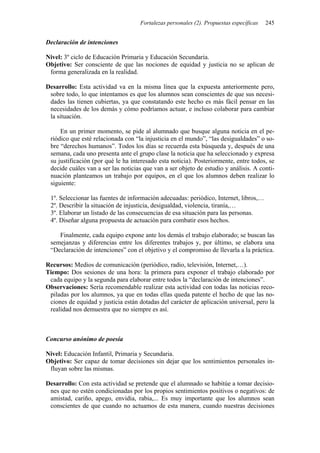 Fortalezas personales (2). Propuestas específicas 245
Declaración de intenciones
Nivel: 3º ciclo de Educación Primaria y Educación Secundaria.
Objetivo: Ser consciente de que las nociones de equidad y justicia no se aplican de
forma generalizada en la realidad.
Desarrollo: Esta actividad va en la misma línea que la expuesta anteriormente pero,
sobre todo, lo que intentamos es que los alumnos sean conscientes de que sus necesi-
dades las tienen cubiertas, ya que constatando este hecho es más fácil pensar en las
necesidades de los demás y cómo podríamos actuar, e incluso colaborar para cambiar
la situación.
En un primer momento, se pide al alumnado que busque alguna noticia en el pe-
riódico que esté relacionada con “la injusticia en el mundo”, “las desigualdades” o so-
bre “derechos humanos”. Todos los días se recuerda esta búsqueda y, después de una
semana, cada uno presenta ante el grupo clase la noticia que ha seleccionado y expresa
su justificación (por qué le ha interesado esta noticia). Posteriormente, entre todos, se
decide cuáles van a ser las noticias que van a ser objeto de estudio y análisis. A conti-
nuación planteamos un trabajo por equipos, en el que los alumnos deben realizar lo
siguiente:
1º. Seleccionar las fuentes de información adecuadas: periódico, Internet, libros,…
2º. Describir la situación de injusticia, desigualdad, violencia, tiranía,…
3º. Elaborar un listado de las consecuencias de esa situación para las personas.
4º. Diseñar alguna propuesta de actuación para combatir esos hechos.
Finalmente, cada equipo expone ante los demás el trabajo elaborado; se buscan las
semejanzas y diferencias entre los diferentes trabajos y, por último, se elabora una
“Declaración de intenciones” con el objetivo y el compromiso de llevarla a la práctica.
Recursos: Medios de comunicación (periódico, radio, televisión, Internet,…).
Tiempo: Dos sesiones de una hora: la primera para exponer el trabajo elaborado por
cada equipo y la segunda para elaborar entre todos la “declaración de intenciones”.
Observaciones: Sería recomendable realizar esta actividad con todas las noticias reco-
piladas por los alumnos, ya que en todas ellas queda patente el hecho de que las no-
ciones de equidad y justicia están dotadas del carácter de aplicación universal, pero la
realidad nos demuestra que no siempre es así.
Concurso anónimo de poesía
Nivel: Educación Infantil, Primaria y Secundaria.
Objetivo: Ser capaz de tomar decisiones sin dejar que los sentimientos personales in-
fluyan sobre las mismas.
Desarrollo: Con esta actividad se pretende que el alumnado se habitúe a tomar decisio-
nes que no estén condicionadas por los propios sentimientos positivos o negativos: de
amistad, cariño, apego, envidia, rabia,... Es muy importante que los alumnos sean
conscientes de que cuando no actuamos de esta manera, cuando nuestras decisiones
 