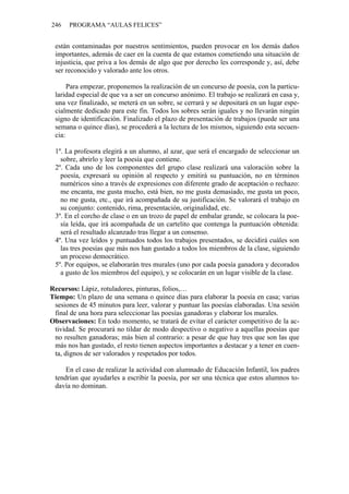 246 PROGRAMA “AULAS FELICES”
están contaminadas por nuestros sentimientos, pueden provocar en los demás daños
importantes, además de caer en la cuenta de que estamos cometiendo una situación de
injusticia, que priva a los demás de algo que por derecho les corresponde y, así, debe
ser reconocido y valorado ante los otros.
Para empezar, proponemos la realización de un concurso de poesía, con la particu-
laridad especial de que va a ser un concurso anónimo. El trabajo se realizará en casa y,
una vez finalizado, se meterá en un sobre, se cerrará y se depositará en un lugar espe-
cialmente dedicado para este fin. Todos los sobres serán iguales y no llevarán ningún
signo de identificación. Finalizado el plazo de presentación de trabajos (puede ser una
semana o quince días), se procederá a la lectura de los mismos, siguiendo esta secuen-
cia:
1º. La profesora elegirá a un alumno, al azar, que será el encargado de seleccionar un
sobre, abrirlo y leer la poesía que contiene.
2º. Cada uno de los componentes del grupo clase realizará una valoración sobre la
poesía, expresará su opinión al respecto y emitirá su puntuación, no en términos
numéricos sino a través de expresiones con diferente grado de aceptación o rechazo:
me encanta, me gusta mucho, está bien, no me gusta demasiado, me gusta un poco,
no me gusta, etc., que irá acompañada de su justificación. Se valorará el trabajo en
su conjunto: contenido, rima, presentación, originalidad, etc.
3º. En el corcho de clase o en un trozo de papel de embalar grande, se colocara la poe-
sía leída, que irá acompañada de un cartelito que contenga la puntuación obtenida:
será el resultado alcanzado tras llegar a un consenso.
4º. Una vez leídos y puntuados todos los trabajos presentados, se decidirá cuáles son
las tres poesías que más nos han gustado a todos los miembros de la clase, siguiendo
un proceso democrático.
5º. Por equipos, se elaborarán tres murales (uno por cada poesía ganadora y decorados
a gusto de los miembros del equipo), y se colocarán en un lugar visible de la clase.
Recursos: Lápiz, rotuladores, pinturas, folios,…
Tiempo: Un plazo de una semana o quince días para elaborar la poesía en casa; varias
sesiones de 45 minutos para leer, valorar y puntuar las poesías elaboradas. Una sesión
final de una hora para seleccionar las poesías ganadoras y elaborar los murales.
Observaciones: En todo momento, se tratará de evitar el carácter competitivo de la ac-
tividad. Se procurará no tildar de modo despectivo o negativo a aquellas poesías que
no resulten ganadoras; más bien al contrario: a pesar de que hay tres que son las que
más nos han gustado, el resto tienen aspectos importantes a destacar y a tener en cuen-
ta, dignos de ser valorados y respetados por todos.
En el caso de realizar la actividad con alumnado de Educación Infantil, los padres
tendrían que ayudarles a escribir la poesía, por ser una técnica que estos alumnos to-
davía no dominan.
 