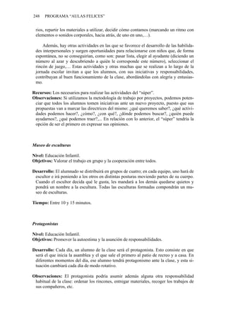 248 PROGRAMA “AULAS FELICES”
rios, repartir los materiales a utilizar, decidir cómo contamos (marcando un ritmo con
elementos o sonidos corporales, hacia atrás, de uno en uno,…).
Además, hay otras actividades en las que se favorece el desarrollo de las habilida-
des interpersonales y surgen oportunidades para relacionarse con niños que, de forma
espontánea, no se conseguirían, como son: pasar lista, elegir al ayudante (diciendo un
número al azar y descubriendo a quién le corresponde este número), seleccionar el
rincón de juego,… Estas actividades y otras muchas que se realizan a lo largo de la
jornada escolar invitan a que los alumnos, con sus iniciativas y responsabilidades,
contribuyan al buen funcionamiento de la clase, abordándolas con alegría y entusias-
mo.
Recursos: Los necesarios para realizar las actividades del “súper”.
Observaciones: Si utilizamos la metodología de trabajo por proyectos, podemos poten-
ciar que todos los alumnos tomen iniciativas ante un nuevo proyecto, puesto que sus
propuestas van a marcar las directrices del mismo: ¿qué queremos saber?, ¿qué activi-
dades podemos hacer?, ¿cómo?, ¿con qué?, ¿dónde podemos buscar?, ¿quién puede
ayudarnos?, ¿qué podemos traer?,... En relación con lo anterior, el “súper” tendría la
opción de ser el primero en expresar sus opiniones.
Museo de esculturas
Nivel: Educación Infantil.
Objetivos: Valorar el trabajo en grupo y la cooperación entre todos.
Desarrollo: El alumnado se distribuirá en grupos de cuatro; en cada equipo, uno hará de
escultor e irá poniendo a los otros en distintas posturas moviendo partes de su cuerpo.
Cuando el escultor decida qué le gusta, les mandará a los demás quedarse quietos y
pondrá un nombre a la escultura. Todas las esculturas formadas compondrán un mu-
seo de esculturas.
Tiempo: Entre 10 y 15 minutos.
Protagonistas
Nivel: Educación Infantil.
Objetivos: Promover la autoestima y la asunción de responsabilidades.
Desarrollo: Cada día, un alumno de la clase será el protagonista. Esto consiste en que
será el que inicia la asamblea y el que sale el primero al patio de recreo y a casa. En
diferentes momentos del día, ese alumno tendrá protagonismo ante la clase, y esta si-
tuación cambiará cada día de modo rotativo.
Observaciones: El protagonista podría asumir además alguna otra responsabilidad
habitual de la clase: ordenar los rincones, entregar materiales, recoger los trabajos de
sus compañeros, etc.
 