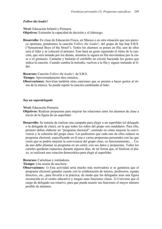 Fortalezas personales (2). Propuestas específicas 249
Follow the leader!
Nivel: Educación Infantil y Primaria.
Objetivos: Estimular la capacidad de decisión y el liderazgo.
Desarrollo: En clase de Educación Física, en Música o en otra situación que nos parez-
ca oportuna, pondremos la canción Follow the leader!, del grupo de hip hop S.B.S.
(“Sensational Boys of the Street”). Todos los alumnos se ponen en fila; uno de ellos
será el líder y se colocará el primero. Este hará un gesto siguiendo el ritmo de la can-
ción, que será imitado por los demás, mientras le siguen en fila moviéndose por la cla-
se o el gimnasio. Cantarán y bailarán el estribillo en círculo haciendo los gestos que
indica la canción. Cuando cambia la melodía, vuelven a la fila y siguen imitando al lí-
der.
Recursos: Canción Follow the leader!, de S.B.S.
Tiempo: Aproximadamente diez minutos.
Observaciones: Servirían también otras canciones que se presten a hacer gestos al rit-
mo de la música. Se puede repetir la canción cambiando al líder.
Soy un superdelegado
Nivel: Educación Primaria.
Objetivos: Realizar propuestas para mejorar las relaciones entre los alumnos de clase a
través de la figura de un superlíder.
Desarrollo: Se trataría de realizar una campaña para elegir a un superlíder (el delegado
o la delegada de clase), en la que todos los niños del grupo son candidatos. Para ello,
primero deben elaborar un “programa electoral”, centrado en cómo mejorar la convi-
vencia y la cohesión del grupo clase. Les pediremos que cada uno de ellos redacte su
programa electoral, especificando en él una o varias propuestas personales con las que
creen que se podría mejorar la convivencia del grupo clase, su funcionamiento,… Ca-
da uno debe plasmar su programa en un cartel, con sus datos y propuestas. Todos los
carteles quedarán expuestos durante algunos días, de tal forma que, al finalizar el pla-
zo, se realizará una votación democrática para elegir al superlíder.
Recursos: Cartulinas y rotuladores.
Tiempo: Una sesión de una hora.
Observaciones: 1) Esta actividad sería mucho más motivadora si se garantiza que el
programa electoral ganador cuenta con la colaboración de tutores, profesores, equipo
directivo, etc., para llevarla a la práctica, de modo que los delegados sean una figura
reconocida en el centro educativo y tengan unas funciones claras. 2) Conviene que el
cargo de delegado sea rotativo, para que pueda asumir sus funciones el mayor número
posible de alumnos.
 