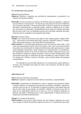 250 PROGRAMA “AULAS FELICES”
Un cuentacuentos muy especial
Nivel: Educación Primaria.
Objetivos: Planificar y organizar una actividad de cuentacuentos y presentarla a los
alumnos de Educación Infantil.
Desarrollo: En esta actividad, los alumnos de Primaria tienen que preparar y organizar
una actividad de “cuentacuentos”. Se trata de que seleccionen un texto de la biblioteca
que les parezca adecuado y, de forma democrática, realicen el reparto de los diferentes
personajes. Posteriormente, en pequeños grupos, realizan la adaptación de los diálo-
gos, el vestuario, los decorados y la planificación de los espacios y tiempos adecuados
para llevarla a cabo. Una vez finalizada esta fase de la actividad, realizarán una repre-
sentación para los compañeros más pequeños del colegio.
Recursos: Cuentos, libros,…
Tiempo: Una sesión de 60 minutos para elegir la obra, repartir papeles, adaptar diálo-
gos,... Otra sesión de 60 minutos para elegir vestuario y planificar espacios y tiempos.
Otras sesiones para ensayar y una sesión final de representación.
Observaciones: La actividad puede plantearse como una sesión de teatro leído, o bien
como una representación teatral. Antes de llevarla a cabo, sería conveniente ponerse
de acuerdo con el profesorado de Educación Infantil para saber qué proyectos o temas
están trabajando actualmente y poder incluirla en su programación. La actividad po-
dría desarrollarse dentro de las áreas de Educación Artística, Educación Física, Len-
gua castellana y literatura, Lenguas extranjeras, o bien de modo interdisciplinar. Sería
conveniente aprovechar la realización de otras actividades de centro (Semana Cultu-
ral, Semana de la Música, Carnaval, Navidad,...) para incluirla dentro del programa
correspondiente.
El contenido de esta actividad, además de a un cuentacuentos, puede aplicarse a
un teatro, una coreografía, unos juegos de recreo, unas canciones, un taller de cocina,
excursiones, etc.
¿Qué propones tú?
Nivel: Educación Primaria y Secundaria.
Objetivos: Aprender a organizar una actividad con autonomía y responsabilidad.
Desarrollo: Comunicamos al alumnado que vamos a organizar una jornada de respeto
al medio ambiente. Les proponemos que piensen en posibles actividades, sugerencias,
iniciativas para ese día, etc. El alumnado se organiza en grupos. Cada equipo elige una
idea de entre todas las que aporten sus miembros: deberán consensuar la que más les
guste por su originalidad, relación con el tema, etc. Una vez elegida la propuesta, el
portavoz del grupo la defenderá ante la clase argumentando la opción para que sea
elegida para la jornada medioambiental.
Tiempo: Una sesión de 60 minutos.
Observaciones: Este ejercicio puede hacerse con otra temática: organizar una excur-
sión, escoger el nombre del periódico digital de la clase, etc. El profesorado que traba-
 