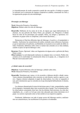 Fortalezas personales (2). Propuestas específicas 251
je sistemáticamente de modo cooperativo puede dar esta opción: el trabajo en grupos
se realizará con la estructura de equipos cooperativos estables, asumiendo los roles y
la organización propios de esta metodología.
Personajes con liderazgo
Nivel: Educación Primaria y Secundaria.
Objetivos: Debatir sobre los roles de liderazgo.
Desarrollo: Hablamos de las series de la tele, de alguna que sigan habitualmente los
alumnos, de una película (de Harry Potter, por ejemplo), etc. Dirigimos el debate
hacia los roles de los personajes; por ejemplo: Harry, sus amigos y opositores. Co-
mentamos en grupo cómo se comportan, cómo toman decisiones,…
Destacamos al final dos diferentes tipos de liderazgo: el asertivo y el manipulador o
mandón. Analizamos las características de ambos, teniendo como referencia el persona-
je que lo representa en la película, escribiéndolas en la pizarra en un cuadro de doble en-
trada. Finalmente, debatimos sobre cómo se sienten más cómodos en su vida cotidiana,
cuando se ejerce un tipo de liderazgo u otro.
Recursos: Pizarra. Opcional: vídeo con fragmentos de alguna serie o película (de Harry
Potter u otra).
Observaciones: La actividad puede realizarse en cualquier área o en tutoría. Podría rela-
cionarse con la asertividad, la comunicación eficaz en el grupo, etc., e integrarse en el
Plan de Convivencia del Centro.
¿A dónde vamos de excursión?
Objetivos: Asumir diferentes roles de liderazgo y debatir sobre ellos.
Nivel: Educación Primaria y Secundaria.
Desarrollo: Simulamos que vamos a ir de excursión y debemos decidir a dónde vamos.
Varios alumnos desempeñarán roles concretos en esta historia: asertivo, agresivo y pa-
sivo. Algunos alumnos adoptarán el papel de observadores. Los roles se asignarán al
azar, pero intentaremos que no coincida con el que desempeña habitualmente el alumno,
si lo tiene.
Los alumnos dramatizarán la toma de decisiones para el viaje, comportándose según
el rol asignado e intentando dejar clara su posición ante el grupo. Tras la dramatización,
los observadores comentarán cómo han visto las distintas intervenciones, los roles des-
empeñados, etc., y cuál es el rol que creen más adecuado para tomar decisiones en el
grupo. Los actores expresarán cómo se han sentido en sus respectivos papeles.
Finalmente, hablaremos con todo el grupo acerca del liderazgo asertivo, analizare-
mos sus características y las escribiremos en la pizarra o el ordenador.
 
