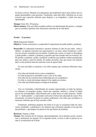 254 PROGRAMA “AULAS FELICES”
de forma correcta. Después nos planteamos qué podríamos hacer para ofrecer una se-
gunda oportunidad a esas personas. Finalmente, cada niño debe verbalizar en su caso
concreto qué expresión utilizaría para dirigirse a su compañero y darle una nueva
oportunidad.
Tiempo: Entre 20 y 30 minutos.
Observaciones: Esta actividad se podría realizar con determinada frecuencia, o siempre
que se considere oportuno ante situaciones concretas de la vida diaria.
Perdón – Te perdono
Nivel: Educación Infantil.
Objetivo: Tomar consciencia y comprender la importancia de pedir perdón y perdonar.
Desarrollo: Es importante transmitir a nuestros alumnos la idea de que todos –niños y
adultos– en algunas ocasiones nos equivocamos y, en otras, somos receptores y sufri-
mos los errores cometidos por los demás. Cuando esto ocurre, lo mejor es disculparse
y pedir perdón, o admitir y perdonar a aquellos que han actuado mal con nosotros. Pe-
dir perdón y perdonar, ayuda a modificar conductas que podrían resultar perjudiciales
para uno mismo y para los demás. En ambas ocasiones, hay que actuar con naturali-
dad y evitar posturas tanto de sumisión como de agresividad.
En esta actividad se muestran a los niños tarjetas que contienen diferentes situa-
ciones:
– Una niña está tirando tierra a otros compañeros.
– Un niño ha puesto la zancadilla a otro y este se ha caído.
– Una niña tira las construcciones elaboradas por sus compañeros.
– Un niño se siente mal porque alguien le ha cogido sus cromos.
– Una niña está dolida porque su amiga le ha gritado.
– …
Una vez mostradas e identificadas las escenas representadas en todas las tarjetas,
los alumnos, en pequeños grupos, tienen que comentar, analizar y valorar la tarjeta
que les ha correspondido, especificando qué se debe hacer en cada situación: “perdo-
nar” o “pedir perdón”, y expresando cuál sería la forma más adecuada de actuar. Pos-
teriormente, al realizar la puesta en común, pediríamos a los niños que recordasen si-
tuaciones similares que les han ocurrido a ellos.
Finalmente, podríamos preparar una ficha en la que se recogerían todas las situa-
ciones estudiadas, y pediríamos a los alumnos que colorearan aquellas en las que hay
que perdonar, y que peguen un gomet en las que hemos de perdonar.
Recursos: Tarjetas y ficha.
Tiempo: Dos sesiones de 45 minutos, aproximadamente. En la primera sesión, mostra-
mos y analizamos las tarjetas. En la segunda sesión, se lleva a cabo la puesta en co-
mún y la realización de la ficha.
 