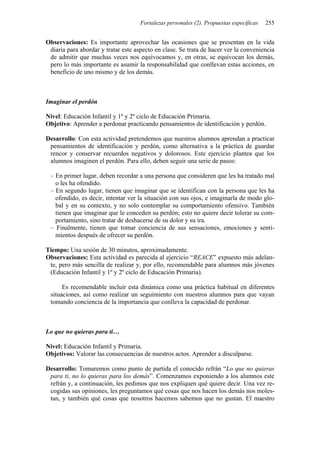 Fortalezas personales (2). Propuestas específicas 255
Observaciones: Es importante aprovechar las ocasiones que se presentan en la vida
diaria para abordar y tratar este aspecto en clase. Se trata de hacer ver la conveniencia
de admitir que muchas veces nos equivocamos y, en otras, se equivocan los demás,
pero lo más importante es asumir la responsabilidad que conllevan estas acciones, en
beneficio de uno mismo y de los demás.
Imaginar el perdón
Nivel: Educación Infantil y 1º y 2º ciclo de Educación Primaria.
Objetivo: Aprender a perdonar practicando pensamientos de identificación y perdón.
Desarrollo: Con esta actividad pretendemos que nuestros alumnos aprendan a practicar
pensamientos de identificación y perdón, como alternativa a la práctica de guardar
rencor y conservar recuerdos negativos y dolorosos. Este ejercicio plantea que los
alumnos imaginen el perdón. Para ello, deben seguir una serie de pasos:
– En primer lugar, deben recordar a una persona que consideren que les ha tratado mal
o les ha ofendido.
– En segundo lugar, tienen que imaginar que se identifican con la persona que les ha
ofendido, es decir, intentar ver la situación con sus ojos, e imaginarla de modo glo-
bal y en su contexto, y no solo contemplar su comportamiento ofensivo. También
tienen que imaginar que le conceden su perdón; esto no quiere decir tolerar su com-
portamiento, sino tratar de deshacerse de su dolor y su ira.
– Finalmente, tienen que tomar conciencia de sus sensaciones, emociones y senti-
mientos después de ofrecer su perdón.
Tiempo: Una sesión de 30 minutos, aproximadamente.
Observaciones: Esta actividad es parecida al ejercicio “REACE” expuesto más adelan-
te, pero más sencilla de realizar y, por ello, recomendable para alumnos más jóvenes
(Educación Infantil y 1º y 2º ciclo de Educación Primaria).
Es recomendable incluir esta dinámica como una práctica habitual en diferentes
situaciones, así como realizar un seguimiento con nuestros alumnos para que vayan
tomando conciencia de la importancia que conlleva la capacidad de perdonar.
Lo que no quieras para ti…
Nivel: Educación Infantil y Primaria.
Objetivos: Valorar las consecuencias de nuestros actos. Aprender a disculparse.
Desarrollo: Tomaremos como punto de partida el conocido refrán “Lo que no quieras
para ti, no lo quieras para los demás”. Comenzamos exponiendo a los alumnos este
refrán y, a continuación, les pedimos que nos expliquen qué quiere decir. Una vez re-
cogidas sus opiniones, les preguntamos qué cosas que nos hacen los demás nos moles-
tan, y también qué cosas que nosotros hacemos sabemos que no gustan. El maestro
 