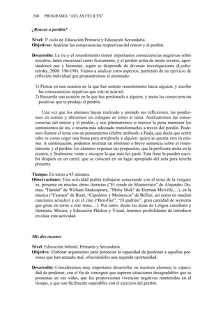 260 PROGRAMA “AULAS FELICES”
¿Rencor o perdón?
Nivel: 3º ciclo de Educación Primaria y Educación Secundaria.
Objetivos: Analizar las consecuencias respectivas del rencor y el perdón.
Desarrollo: La ira y el resentimiento tienen importantes consecuencias negativas sobre
nosotros, tanto emocional como físicamente, y el perdón actúa de modo inverso, apor-
tándonos paz y bienestar, según se desprende de diversas investigaciones (Lyubo-
mirsky, 2008: 196-198). Vamos a analizar estos aspectos, partiendo de un ejercicio de
reflexión individual que propondremos al alumnado:
1) Piensa en una ocasión en la que has sentido resentimiento hacia alguien, y escribe
las consecuencias negativas que esto te acarreó.
2) Recuerda una ocasión en la que has perdonado a alguien, y anota las consecuencias
positivas que te produjo el perdón.
Una vez que los alumnos hayan realizado y anotado sus reflexiones, las pondre-
mos en común y abriremos un coloquio en torno al tema. Analizaremos las conse-
cuencias del rencor y el perdón, y nos plantearemos si merece la pena mantener los
sentimientos de ira, o resulta más adecuado transformarlos a través del perdón. Pode-
mos ilustrar el tema con un pensamiento célebre atribuido a Buda, que decía que sentir
odio es como coger una brasa para arrojársela a alguien: quien se quema eres tú mis-
mo. A continuación, podemos inventar un aforismo o breve sentencia sobre el resen-
timiento y el perdón: los alumnos exponen sus propuestas, que la profesora anota en la
pizarra, y finalmente votan y escogen la que más les guste. Esta frase la pueden escri-
bir después en un cartel, que se colocará en un lugar apropiado del aula para tenerla
presente.
Tiempo: En torno a 45 minutos.
Observaciones: Esta actividad podría trabajarse conectando con el tema de la vengan-
za, presente en muchas obras literarias ("El conde de Montecristo" de Alejandro Du-
mas, "Hamlet" de William Shakespeare, "Moby Dick" de Herman Melville,…), en la
música (“Carmen” de Bizet, “Capuletos y Montescos” de Bellini, así como en muchas
canciones actuales) y en el cine (“Ben-Hur”, “El padrino”, gran cantidad de westerns
que giran en torno a este tema,…). Por tanto, desde las áreas de Lengua castellana y
literatura, Música, y Educación Plástica y Visual, tenemos posibilidades de introducir
en clase esta actividad.
Mis dos razones
Nivel: Educación Infantil, Primaria y Secundaria.
Objetivo: Elaborar argumentos para potenciar la capacidad de perdonar a aquellas per-
sonas que han actuado mal, ofreciéndoles una segunda oportunidad.
Desarrollo: Consideramos muy importante desarrollar en nuestros alumnos la capaci-
dad de perdonar, con el fin de conseguir que superen situaciones desagradables que se
presentan en sus vidas, que les proporcionan vivencias negativas mantenidas en el
tiempo, y que son fácilmente superables con el ejercicio del perdón.
 
