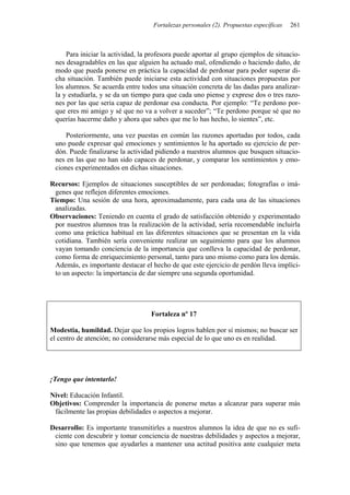 Fortalezas personales (2). Propuestas específicas 261
Para iniciar la actividad, la profesora puede aportar al grupo ejemplos de situacio-
nes desagradables en las que alguien ha actuado mal, ofendiendo o haciendo daño, de
modo que pueda ponerse en práctica la capacidad de perdonar para poder superar di-
cha situación. También puede iniciarse esta actividad con situaciones propuestas por
los alumnos. Se acuerda entre todos una situación concreta de las dadas para analizar-
la y estudiarla, y se da un tiempo para que cada uno piense y exprese dos o tres razo-
nes por las que sería capaz de perdonar esa conducta. Por ejemplo: “Te perdono por-
que eres mi amigo y sé que no va a volver a suceder”; “Te perdono porque sé que no
querías hacerme daño y ahora que sabes que me lo has hecho, lo sientes”, etc.
Posteriormente, una vez puestas en común las razones aportadas por todos, cada
uno puede expresar qué emociones y sentimientos le ha aportado su ejercicio de per-
dón. Puede finalizarse la actividad pidiendo a nuestros alumnos que busquen situacio-
nes en las que no han sido capaces de perdonar, y comparar los sentimientos y emo-
ciones experimentados en dichas situaciones.
Recursos: Ejemplos de situaciones susceptibles de ser perdonadas; fotografías o imá-
genes que reflejen diferentes emociones.
Tiempo: Una sesión de una hora, aproximadamente, para cada una de las situaciones
analizadas.
Observaciones: Teniendo en cuenta el grado de satisfacción obtenido y experimentado
por nuestros alumnos tras la realización de la actividad, sería recomendable incluirla
como una práctica habitual en las diferentes situaciones que se presentan en la vida
cotidiana. También sería conveniente realizar un seguimiento para que los alumnos
vayan tomando conciencia de la importancia que conlleva la capacidad de perdonar,
como forma de enriquecimiento personal, tanto para uno mismo como para los demás.
Además, es importante destacar el hecho de que este ejercicio de perdón lleva implíci-
to un aspecto: la importancia de dar siempre una segunda oportunidad.
Fortaleza nº 17
Modestia, humildad. Dejar que los propios logros hablen por sí mismos; no buscar ser
el centro de atención; no considerarse más especial de lo que uno es en realidad.
¡Tengo que intentarlo!
Nivel: Educación Infantil.
Objetivos: Comprender la importancia de ponerse metas a alcanzar para superar más
fácilmente las propias debilidades o aspectos a mejorar.
Desarrollo: Es importante transmitirles a nuestros alumnos la idea de que no es sufi-
ciente con descubrir y tomar conciencia de nuestras debilidades y aspectos a mejorar,
sino que tenemos que ayudarles a mantener una actitud positiva ante cualquier meta
 