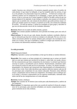 Fortalezas personales (2). Propuestas específicas 263
cuadro, hacemos una valoración y la anotamos pegando gomets junto al nombre de
cada alumno: el que mejor ha trabajado, el que ha cumplido todas las normas, el que
no se ha peleado y ha solucionado mejor los conflictos,… Al final de la semana, des-
cubrimos quiénes son los campeones de la olimpiada, y seguro que hay muchas sor-
presas: el que se creía que era el mejor jugando al fútbol se ha dado cuenta de que esa
semana alguien le ha superado; el que siempre se peleaba, esta semana no lo ha hecho;
alguien que se portaba mal, esta semana ha descubierto que podía portarse mejor; al-
guien que siempre quería ser el mejor y el primero en la fila, esta semana ha cambiado
de actitud,... Se trata de analizar y valorar los resultados en gran grupo y descubrir lo
que nos era desconocido a través de los resultados obtenidos.
Recursos: Mural con el cuadro de doble entrada y gomets.
Tiempo: Una semana (pueden establecerse otros periodos de tiempo, pero este sería el
mínimo).
Observaciones: Se trata de que cada alumno descubra mediante resultados objetivos
que la valoración que hace de sí mismo no siempre es la adecuada. Por eso, no se con-
sidera conveniente plantear la semana olímpica para conseguir una recompensa e in-
tentar ser el mejor, sino que la finalidad es cambiar la imagen que tenemos de noso-
tros mismos tras demostrarlo mediante evidencias.
La ratita presumida
Nivel: Educación Infantil.
Objetivos: Aprender a actuar con humildad y evitar que los demás se sientan inferiores.
Desarrollo: Este cuento es un buen ejemplo de lo importante que es actuar con humil-
dad, no creer que estamos por encima de los demás y, sobre todo, nos ayuda a descu-
brir las consecuencias que tiene comportarse de esta manera. Lo primero que haremos
será leer el cuento y escenificarlo con los alumnos. Posteriormente, intentamos anali-
zar la forma de actuar de cada uno de los personajes –la ratita y los demás animales–,
preguntando a los alumnos qué sensaciones han experimentado en la dramatización y
cómo lo han vivido. Entre todos decidimos qué aspectos deberían mejorar cada uno de
los personajes para comportarse de una manera adecuada. Pensamos cómo deberían
actuar y proponemos nuevas formas de comportarse. Inventamos nuevos diálogos pa-
ra el cuento y volvemos a representarlo con los aspectos modificados, valorando entre
todos cuál de las dos interpretaciones es la más adecuada.
Recursos: Cuento y disfraces.
Tiempo: Dos sesiones de 30 minutos (una sesión para cada dramatización y análisis de
las conductas).
Observaciones: Es importante aprovechar esta ocasión de analizar la forma de compor-
tarse de los personajes, para encontrar afinidades con nuestro comportamiento en al-
gunos momentos de la vida cotidiana.
 