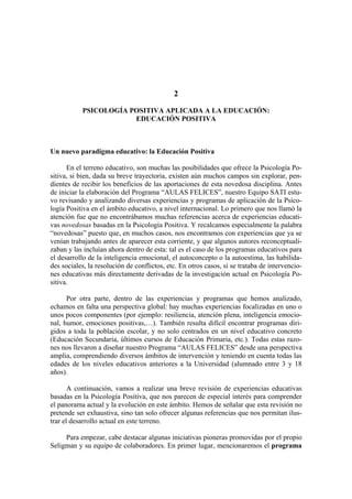 2
PSICOLOGÍA POSITIVA APLICADA A LA EDUCACIÓN:
EDUCACIÓN POSITIVA
Un nuevo paradigma educativo: la Educación Positiva
En el terreno educativo, son muchas las posibilidades que ofrece la Psicología Po-
sitiva, si bien, dada su breve trayectoria, existen aún muchos campos sin explorar, pen-
dientes de recibir los beneficios de las aportaciones de esta novedosa disciplina. Antes
de iniciar la elaboración del Programa “AULAS FELICES”, nuestro Equipo SATI estu-
vo revisando y analizando diversas experiencias y programas de aplicación de la Psico-
logía Positiva en el ámbito educativo, a nivel internacional. Lo primero que nos llamó la
atención fue que no encontrábamos muchas referencias acerca de experiencias educati-
vas novedosas basadas en la Psicología Positiva. Y recalcamos especialmente la palabra
“novedosas” puesto que, en muchos casos, nos encontramos con experiencias que ya se
venían trabajando antes de aparecer esta corriente, y que algunos autores reconceptuali-
zaban y las incluían ahora dentro de esta: tal es el caso de los programas educativos para
el desarrollo de la inteligencia emocional, el autoconcepto o la autoestima, las habilida-
des sociales, la resolución de conflictos, etc. En otros casos, sí se trataba de intervencio-
nes educativas más directamente derivadas de la investigación actual en Psicología Po-
sitiva.
Por otra parte, dentro de las experiencias y programas que hemos analizado,
echamos en falta una perspectiva global: hay muchas experiencias focalizadas en uno o
unos pocos componentes (por ejemplo: resiliencia, atención plena, inteligencia emocio-
nal, humor, emociones positivas,…). También resulta difícil encontrar programas diri-
gidos a toda la población escolar, y no solo centrados en un nivel educativo concreto
(Educación Secundaria, últimos cursos de Educación Primaria, etc.). Todas estas razo-
nes nos llevaron a diseñar nuestro Programa “AULAS FELICES” desde una perspectiva
amplia, comprendiendo diversos ámbitos de intervención y teniendo en cuenta todas las
edades de los niveles educativos anteriores a la Universidad (alumnado entre 3 y 18
años).
A continuación, vamos a realizar una breve revisión de experiencias educativas
basadas en la Psicología Positiva, que nos parecen de especial interés para comprender
el panorama actual y la evolución en este ámbito. Hemos de señalar que esta revisión no
pretende ser exhaustiva, sino tan solo ofrecer algunas referencias que nos permitan ilus-
trar el desarrollo actual en este terreno.
Para empezar, cabe destacar algunas iniciativas pioneras promovidas por el propio
Seligman y su equipo de colaboradores. En primer lugar, mencionaremos el programa
 