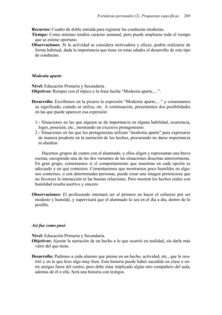 Fortalezas personales (2). Propuestas específicas 269
Recursos: Cuadro de doble entrada para registrar las conductas modestas.
Tiempo: Como mínimo tendría carácter semanal, pero puede ampliarse todo el tiempo
que se estime oportuno.
Observaciones: Si la actividad se considera motivadora y eficaz, podría realizarse de
forma habitual, dada la importancia que tiene en estas edades el desarrollo de este tipo
de conductas.
Modestia aparte
Nivel: Educación Primaria y Secundaria.
Objetivos: Romper con el tópico y la frase hecha “Modestia aparte,…”.
Desarrollo: Escribimos en la pizarra la expresión “Modestia aparte,…” y comentamos
su significado, cuándo se utiliza, etc. A continuación, presentamos dos posibilidades
en las que puede aparecer esa expresión:
1.- Situaciones en las que alguien se da importancia en alguna habilidad, ocurrencia,
logro, posesión, etc., mostrando un excesivo protagonismo.
2.- Situaciones en las que los protagonistas utilizan “modestia aparte” para expresarse
de manera prudente en la narración de los hechos, procurando no darse importancia
ni alardear.
Hacemos grupos de cuatro con el alumnado, y ellos eligen y representan una breve
escena, escogiendo una de las dos variantes de las situaciones descritas anteriormente.
En gran grupo, comentamos si el comportamiento que muestran en cada opción es
adecuado y en qué contextos. Comentaremos que mostrarnos poco humildes en algu-
nos contextos, o con determinadas personas, puede crear una imagen pretenciosa que
no favorece la interacción ni las buenas relaciones. Pero mostrar los hechos reales con
humildad resulta asertivo y sincero.
Observaciones: El profesorado intentará ser el primero en hacer el esfuerzo por ser
modesto y humilde, y supervisará que el alumnado lo sea en el día a día, dentro de lo
posible.
Así fue como pasó
Nivel: Educación Primaria y Secundaria.
Objetivos: Ajustar la narración de un hecho a lo que ocurrió en realidad, sin darle más
valor del que tiene.
Desarrollo: Pedimos a cada alumno que piense en un hecho, actividad, etc., que le ocu-
rrió y en la que hizo algo muy bien. Esta historia puede haber sucedido en clase o en-
tre amigos fuera del centro, pero debe estar implicado algún otro compañero del aula,
además de él o ella. Será una historia con testigos.
 