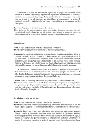Fortalezas personales (2). Propuestas específicas 271
Pondremos en común los comentarios, leyéndolos al grupo clase, anotando un re-
sumen en la pizarra o resaltando alguna frase importante. Analizaremos si dichos co-
mentarios muestran modestia, son prudentes con los triunfos conseguidos, respetuosos
con sus rivales o, por el contrario, son triunfalistas y presuntuosos. La actitud de
humildad engrandece todavía más los logros conseguidos y a las personas que los
consiguen.
Recursos: Páginas web con información deportiva.
Observaciones: Se pueden realizar otras actividades similares, buscando diversos
ejemplos del mundo deportivo, social, artístico, etc., donde se muestren comporta-
mientos prudentes y modestos de personas que han conseguido grandes logros.
Modestia es…
Nivel: 3º ciclo de Educación Primaria y Educación Secundaria.
Objetivos: Definir el concepto “modestia” e ilustrarlo con ejemplos.
Desarrollo: En asamblea, hablamos de personas ilustres en diferentes ámbitos: literario,
científico, artístico, político, deportivo,… Comentamos sus logros y la importancia de
sus actividades. A continuación, debatimos sobre la modestia e intentamos definirla
entre todos, con las aportaciones del alumnado. El profesorado puede tomar como re-
ferencia la definición de esta fortaleza que figura al comienzo de esta sección, para
orientar el debate una vez que se hayan escuchado las aportaciones del alumnado.
A continuación, pensamos entre todos en ejemplos de personas que conocemos o
de nosotros mismos, en acciones que puedan ser buenos ejemplos de modestia o de
falta de ella. Enlazamos estas reflexiones con los personajes analizados al comienzo,
valorando si poseen esa característica de personalidad o no.
Tiempo: Entre 30 minutos y 40 minutos, dependiendo de lo animado del debate.
Observaciones: La actividad se puede hacer en cualquier asignatura, investigando so-
bre personajes que hayan realizado aportaciones a los contenidos propios de varias
materias o de una en particular (Educación Artística, Lengua castellana y literatura,
Música, Filosofía, Biología,…).
Soy hábil en…, pero me cuesta…
Nivel: 3º ciclo de Educación Primaria y Educación Secundaria.
Objetivos: Reflexionar sobre aquellos aspectos y habilidades personales que se nos dan
mejor y peor. Juzgarse a sí mismo de modo objetivo, sin enaltecerse ni infravalorarse.
Desarrollo: Damos un tiempo para reflexionar individualmente sobre nuestros puntos
fuertes y débiles, y después los anotamos en un folio dividido en dos partes (podemos
anotarlos por orden de intensidad de las bondades y carencias individuales). Luego, el
alumnado se agrupa por parejas al azar y se intercambian los folios. Leen lo que ha
escrito el compañero y matizan si están de acuerdo o no. Damos la consigna de ser
 